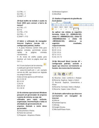 C) CTRL + C                               D) Windows Explorer..
D) CTRL + 1                               E) WordPad.
E) SHIFT + F
                                          23- Analise o fragmento de planilha do
20-Qual atalho do teclado é usado no      Excel abaixo:
Excel 2003 para acessar a barra de
menus?
A) CTRL + F1
B) F10
C) CTRL + F10                             Ao aplicar nas células as seguintes
D) CTRL + 1                               fórmulas Célula E2 =SOMA(A2;D2),
E) SHIFT + F10                            célula F2 =MÍNIMO(A2:D2), célula G2
                                          =MÁXIMO(A2;D2)     e    célula   H2
21-Sobre a utilização do navegador        =MÉDIA(A2:D2),      obtém-se     os
Internet Explorer (versão 6.0 –           seguintes                resultados,
configuração padrão), analise:            respectivamente:
I. A pasta Histórico contém links para    A) 12, 4, 7, 6
páginas visitadas, permitindo acesso      B) 24, 5, 8, 6
rápido     às      páginas    visitadas   C) 24, 4, 8, 6
recentemente.                             D) 12, 5, 8, 3
II. As teclas de atalho usadas para       E) 36, 4, 8, 12
localizar um texto na página atual são
Ctrl + L.                                 24-No Microsoft Word (versão XP –
                                          configuração padrão), assinale a
III. O ícone da barra de ferramentas      opção que descreve corretamente as
é usado para gerenciar Favoritos.         funções dos ícones das ferramentas:
IV. www.microsoft.com é um exemplo
correto de URL, que deverá ser digitada
no campo Endereço.
Estão corretas apenas as afirmativas
                                          A) Recortar, Colar, Lembrete e Realçar.
A) I, II, III, IV
                                          B) Recortar, Duplicar, Copiar e Colorir
B) I, II, IV
                                          C) Recortar, Duplicar, Comentários e
C) III, IV
                                          Pintar.
D) II, III, IV
                                          D) Recortar, Formatar, Índice e Realçar.
E) I, III, IV
                                          E) Recortar, Copiar, Colar e Pincel.

22-Os sistemas operacionais Windows
                                          25-Assinale a alternativa que descreve
possuem um gerenciador de arquivos
                                          corretamente um navegador de
e pastas do sistema, ou seja, são
                                          Internet:
utilizados para cópia, exclusão,
                                          A) Winrar
organização, movimentação e todas as
                                          B) Outlook Express.
atividades de gerenciamento de
                                          C) Winzip. .
arquivos. Assinale o nome desse
                                          D) Google Chrome.
gerenciador:
                                          E) Microsoft Power Point.
A) Documentos e Pastas.
B) Painel de controle
C) Pesquisar – Arquivos e Pastas.
 