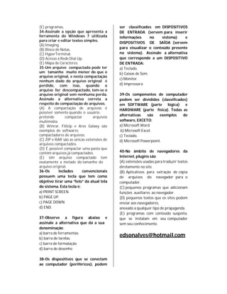 (E) programas.                             ser classificados em DISPOSITIVOS
34-Assinale a opção que apresenta a        DE ENTRADA (servem para inserir
ferramenta do Windows 7 utilizada          informações       no   sistema)   e
para criar e editar textos simples.
                                           DISPOSITIVOS DE SAÍDA (servem
(A) Imaging.
(B) Bloco de Notas.                        para visualizar o conteúdo presente
(C) HyperTerminal.                         no sistema). Assinale a alternativa
(D) Acesso à Rede Dial-Up.                 que corresponde a um DISPOSITIVO
(E) Mapa de Caracteres.                    DE ENTRADA:
35-Um arquivo compactado pode ter          a) Teclado.
um tamanho muito menor do que o            b) Caixas de Som.
arquivo original, e nesta compactação
                                           c) Monitor.
nenhum dado do arquivo original é
perdido, com isso, quando o                d) Impressora
arquivo for descompactado, tem-se o
arquivo original sem nenhuma perda.        39-Os componentes de computador
Assinale a alternativa correta a           podem ser divididos (classificados)
respeito de compactação de arquivos.       em SOFTWARE (parte lógica)        e
(A) A compactação de arquivos é            HARDWARE (parte física). Todas as
possível somente quando o usuário
                                           alternativas     são   exemplos  de
pretende        compactar       arquivos
multimídia.                                software, EXCETO:
(B) Winrar, Fillzip e Ares Galaxy são      a) Microsoft Word
exemplos de softwares                       b) Microsoft Excel.
compactadores de arquivos.                 c) Teclado.
(C) ZIP e RAR são as únicas extensões de   d) Microsoft Powerpoint.
arquivos compactados.
(D) É possível compactar uma pasta que
contém arquivos já compactados.            40-No âmbito de navegadores da
(E) Um arquivo compactado tem              Internet, plugins são
exatamente a metade do tamanho do          (A) extensões usadas para traduzir textos
arquivo original.                          diretamente no site.
36-Os       teclados      convencionais    (B) Aplicativos para extração de cópia
possuem uma tecla que tem como             de arquivos do navegador para o
objetivo tirar uma “foto” da atual tela    computador.
do sistema. Esta tecla é:                  (C) pequenos programas que adicionam
a) PRINT SCREEN.                           funções auxiliares ao navegador.
b) PAGE UP.                                (D) pequenos textos que os sites podem
c) PAGE DOWN.                              enviar aos navegadores,
d) END.                                    anexado a qualquer tipo de propaganda.
                                           (E) programas com conteúdo suspeito,
37-Observe a figura abaixo e               que se instalam em seu computador
assinale a alternativa que dá a sua        sem seu conhecimento.
denominação:
a) barra de ferramentas.
b) barra de tarefas.
                                           edsonalves@hotmail.com
c) barra de formatação
d) barra de desenho

38-Os dispositivos que se conectam
ao computador (periféricos), podem
 