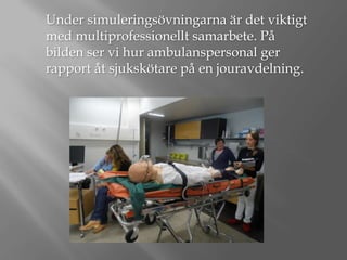 Under simuleringsövningarna är det viktigt
med multiprofessionellt samarbete. På
bilden ser vi hur ambulanspersonal ger
rapport åt sjukskötare på en jouravdelning.

 