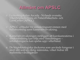 







I yrkeshögskolan Arcada - Nylands svenska
yrkeshögskola finns ett PatientSäkerhets- och
LäroCenter (APSLC)
APSLC erbjuder tre simuleringsutrymmen med
fullutrustning samt kameraövervakning.
Kameraövervakningen möjliggör att kurskamraterna i
direktsändning kan följa med simuleringen –
inbandningarna kan spelas upp i efterhand.

De högteknologiska dockorna som används fungerar i
stort sätt som en riktig människa, vilket bidrar till
realistiska vårdåtgärder

 