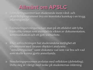 







I simuleringscentret kan studerande inom vård- och
akutvårdsprogrammet öva sin teoretiska kunskap i en trygg
inlärningsmiljö.
I simuleringsövningarna kan man på ett effektivt sätt lyfta
fram olika teman som exempelvis vikten av dokumentation,
kommunikation och ett gott teamarbete.

Efter själva övningen har studerandena möjlighet att
tillsammans med läraren objektivt analysera
”simuleringscaset” samt diskutera vad som var bra och vad
som skulle kunna gjorts annorlunda.
Simuleringsprocessen avslutas med reflektion (debriefing).
Detta steg är viktigt med tanke på studenternas inlärning

 