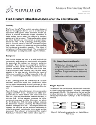 Abaqus Technology Brief
                                                                                                                  TB-06-FSI-2
                                                                                                            Revised: April 2007
                                                                                                                              .

Fluid-Structure Interaction Analysis of a Flow Control Device

Summary

The Vernay VernaFlo® flow controls are custom-designed
fluid flow management devices used in a wide range of
applications and systems where consistent, reliable op-
eration is essential. Elastomeric rubber components in
these devices deform under the influence of upstream
variations in fluid pressure. These deformations adjust
the orifice diameter and help maintain a constant down-
stream flow rate. In this Technology Brief the perform-
ance of a custom VernaFlo® device is evaluated using the
fully coupled fluid-structure interaction solution provided
by the Abaqus co-simulation capability. The effects of
cavitation on the flow are considered. The computational
results compare favorably to available experimental data.


Background

Flow control devices are used in a wide range of fluid
management applications and are commonly employed in                   Key Abaqus Features and Benefits
the automotive, bio-medical, and consumer appliances
industries. These devices are designed to maintain a                      Fluid-structure interaction analysis capability
constant bulk flow rate for varying inlet pressures; such                 using co-simulation with MpCCI
pressure variations may result from pipe friction loss,
downstream restrictions, distance from the water tower,                   Range of hyperelastic material models for the
elevation of the water tap, etc. Minimizing the impact of                 simulation of large deformation in elastomeric
inlet pressure variation on the flow is essential for the reli-           parts
able and consistent operation of the applications in ques-                Deformable-to-rigid body contact capability
tion.
In this Technology Brief, the performance of a custom
VernaFlo® flow control device from Vernay Labs, Yellow
Springs, Ohio, will be studied, and the results will be com-
pared to the experimental flow-rate data sheet of the de-         Analysis Approach
vice.                                                             The effects of the fluid-structure interaction will be studied
Figure 1 shows a schematic diagram of the cross-section           by coupling Abaqus and FLUENT using the co-simulation
of typical VernaFlo® device. An elastomeric rubber com-           technique with MpCCI. With this method the fluid and the
ponent is housed inside the flow path. This rubber insert         structural domains are modeled and solved separately,
rests on a rigid seat and deforms under the influence of          with solution information exchanged at the fluid-structure
incoming flow. At low operating pressures the rubber              interface.
component undergoes very little deformation and allows
the flow to develop. With increasing upstream pressure,
the deformation increases, restricting the orifice diameter
and thus limiting the fluid flow. Capturing the interaction
between the fluid flow and the structural deformation is
critical to accurately predicting the device shape and the
subsequent flow behavior; a bi-directional fully coupled
fluid structure interaction (FSI) analysis is thus required.        Figure 1: Schematic cross-section of a typical Verna-
                                                                                        Flo® device
 