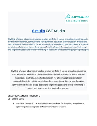 Simulia CST Studio
SIMULIA offers an advanced simulation product portfolio. It covers simulation disciplines such
a structural mechanics, computational fluid dynamics, acoustics, plastic injection molding and
electromagnetic field simulation, for a true multiphysics simulation approach.SIMULIA's realistic
simulation solutions accelerate the process of making highly-informed, mission-critical design
and engineering decisions before committing to costly and time-consuming physical prototypes.
SIMULIA offers an advanced simulation product portfolio. It covers simulation disciplines
such a structural mechanics, computational fluid dynamics, acoustics, plastic injection
molding and electromagnetic field simulation, for a true multiphysics simulation
approach.SIMULIA’s realistic simulation solutions accelerate the process of making
highly-informed, mission-critical design and engineering decisions before committing to
costly and time-consuming physical prototypes.
ELECTROMAGNETIC PRODUCTS
CST STUDIO SUITE
● High-performance 3D EM analysis software package for designing, analyzing and
optimizing electromagnetic (EM) components and systems.
 