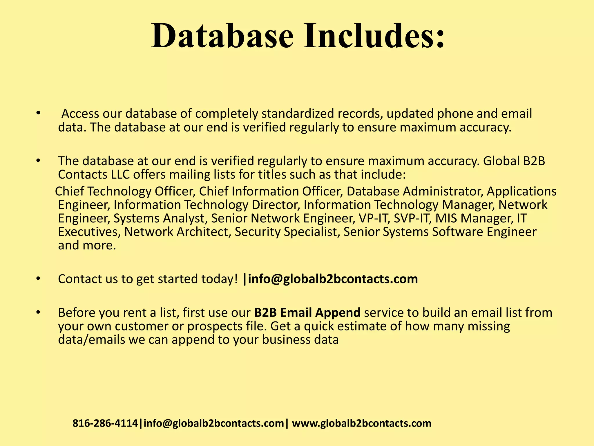 Database Includes:
• Access our database of completely standardized records, updated phone and email
data. The database at our end is verified regularly to ensure maximum accuracy.
• The database at our end is verified regularly to ensure maximum accuracy. Global B2B
Contacts LLC offers mailing lists for titles such as that include:
Chief Technology Officer, Chief Information Officer, Database Administrator, Applications
Engineer, Information Technology Director, Information Technology Manager, Network
Engineer, Systems Analyst, Senior Network Engineer, VP-IT, SVP-IT, MIS Manager, IT
Executives, Network Architect, Security Specialist, Senior Systems Software Engineer
and more.
• Contact us to get started today! |info@globalb2bcontacts.com
• Before you rent a list, first use our B2B Email Append service to build an email list from
your own customer or prospects file. Get a quick estimate of how many missing
data/emails we can append to your business data
816-286-4114|info@globalb2bcontacts.com| www.globalb2bcontacts.com
 