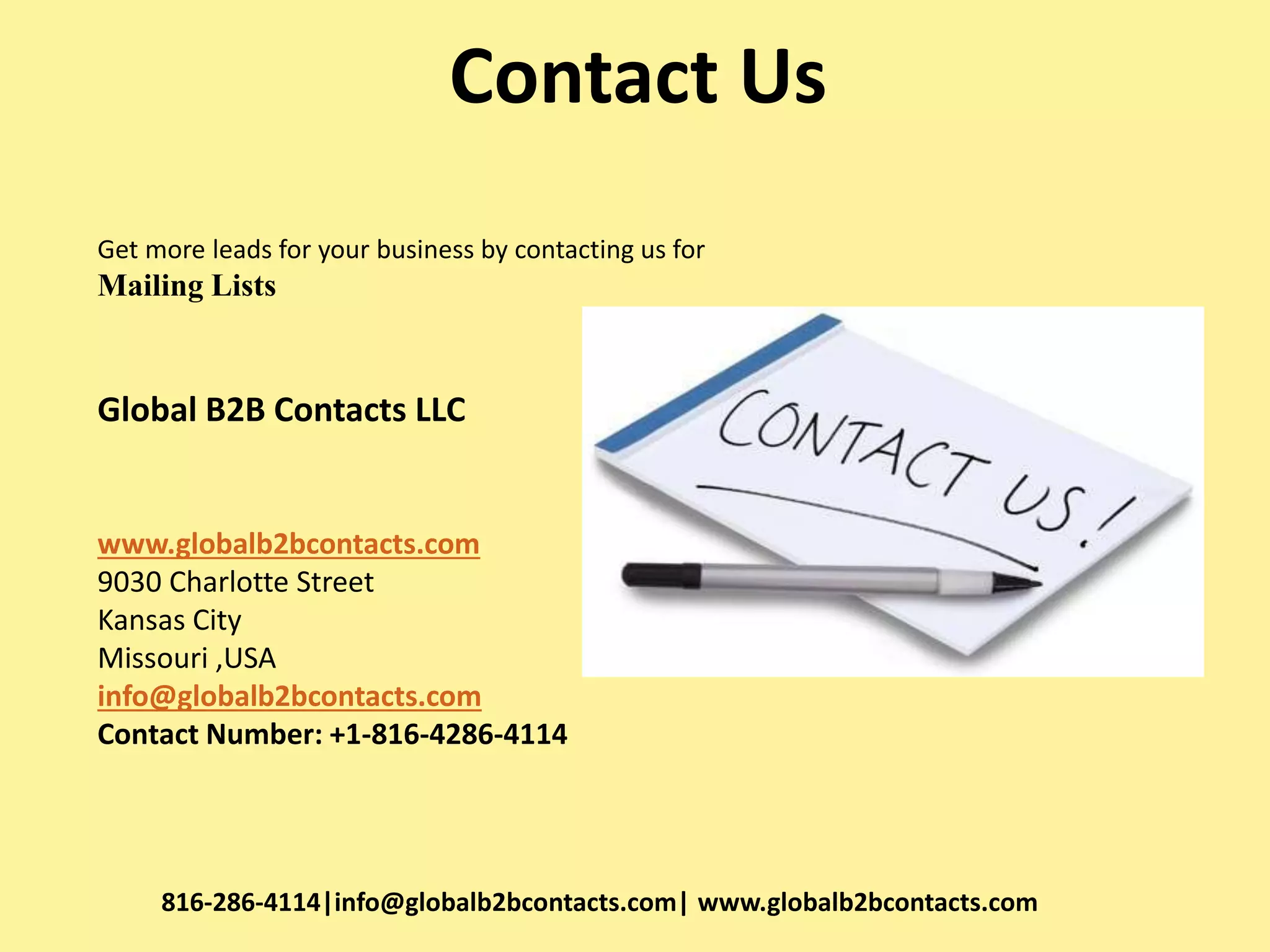 Contact Us
Get more leads for your business by contacting us for
Mailing Lists
Global B2B Contacts LLC
www.globalb2bcontacts.com
9030 Charlotte Street
Kansas City
Missouri ,USA
info@globalb2bcontacts.com
Contact Number: +1-816-4286-4114
816-286-4114|info@globalb2bcontacts.com| www.globalb2bcontacts.com
 