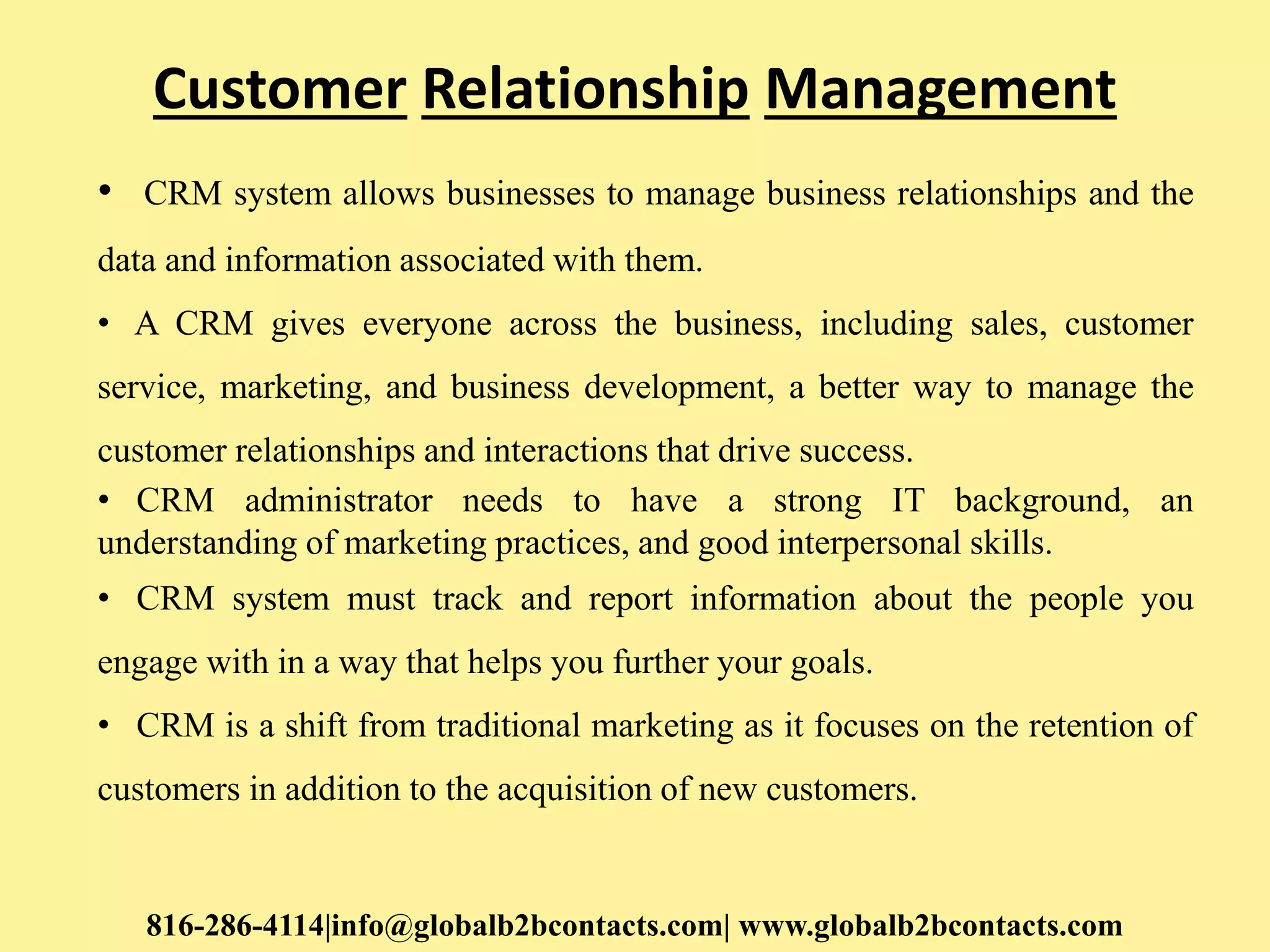 Customer Relationship Management
• CRM system allows businesses to manage business relationships and the
data and information associated with them.
• A CRM gives everyone across the business, including sales, customer
service, marketing, and business development, a better way to manage the
customer relationships and interactions that drive success.
• CRM administrator needs to have a strong IT background, an
understanding of marketing practices, and good interpersonal skills.
• CRM system must track and report information about the people you
engage with in a way that helps you further your goals.
• CRM is a shift from traditional marketing as it focuses on the retention of
customers in addition to the acquisition of new customers.
816-286-4114|info@globalb2bcontacts.com| www.globalb2bcontacts.com
 