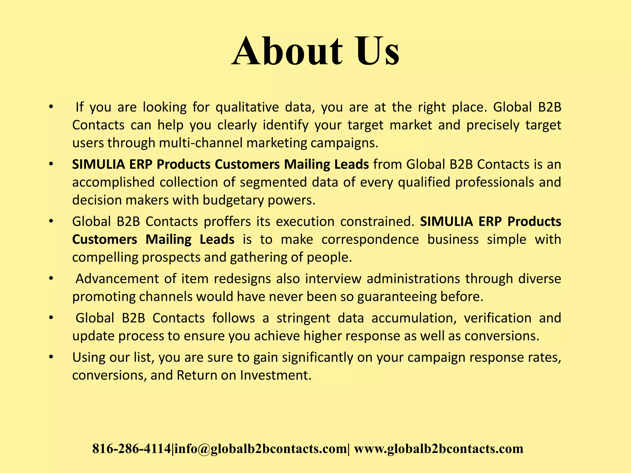 About Us
• If you are looking for qualitative data, you are at the right place. Global B2B
Contacts can help you clearly identify your target market and precisely target
users through multi-channel marketing campaigns.
• SIMULIA ERP Products Customers Mailing Leads from Global B2B Contacts is an
accomplished collection of segmented data of every qualified professionals and
decision makers with budgetary powers.
• Global B2B Contacts proffers its execution constrained. SIMULIA ERP Products
Customers Mailing Leads is to make correspondence business simple with
compelling prospects and gathering of people.
• Advancement of item redesigns also interview administrations through diverse
promoting channels would have never been so guaranteeing before.
• Global B2B Contacts follows a stringent data accumulation, verification and
update process to ensure you achieve higher response as well as conversions.
• Using our list, you are sure to gain significantly on your campaign response rates,
conversions, and Return on Investment.
816-286-4114|info@globalb2bcontacts.com| www.globalb2bcontacts.com
 