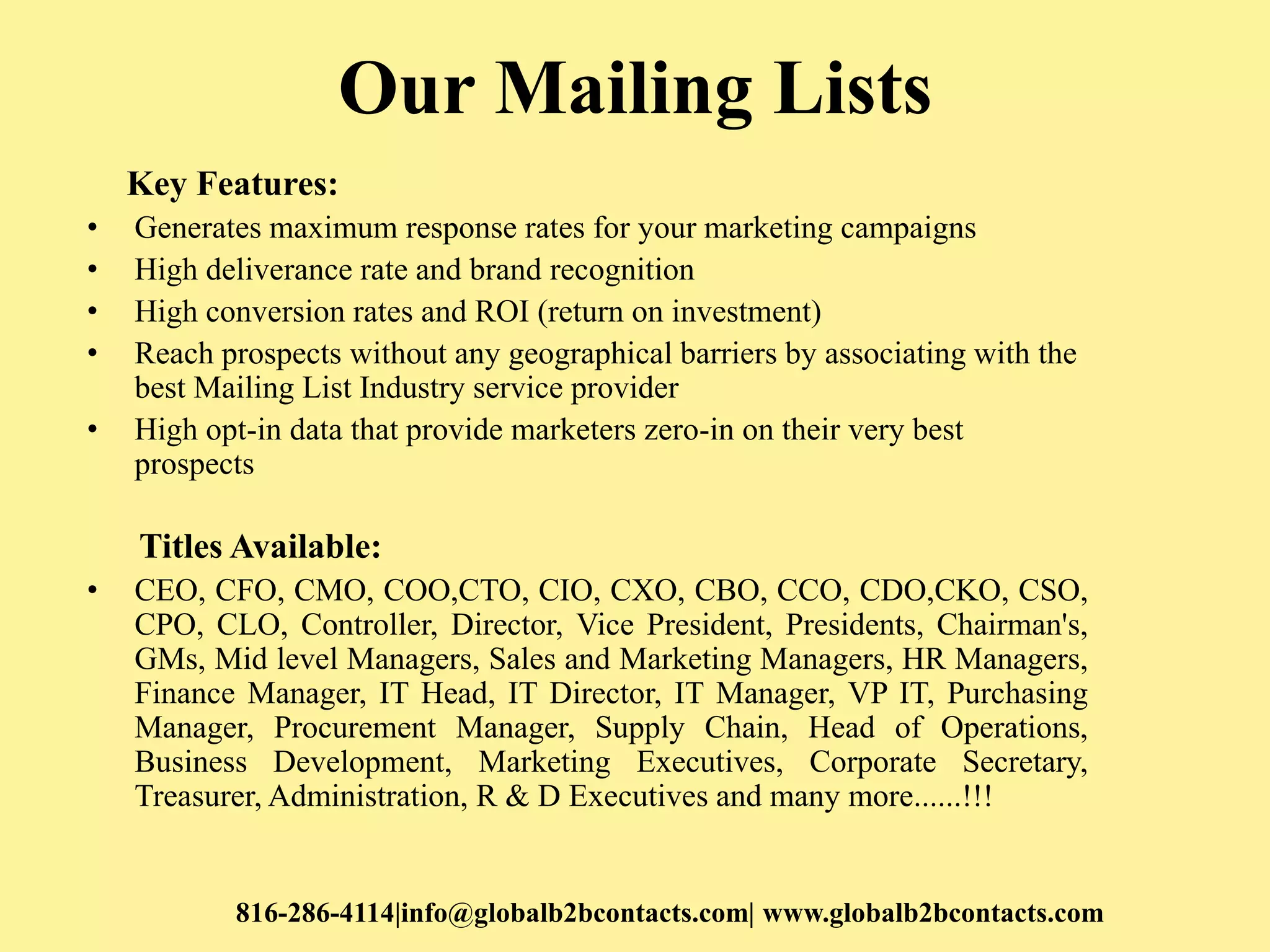 Our Mailing Lists
Key Features:
• Generates maximum response rates for your marketing campaigns
• High deliverance rate and brand recognition
• High conversion rates and ROI (return on investment)
• Reach prospects without any geographical barriers by associating with the
best Mailing List Industry service provider
• High opt-in data that provide marketers zero-in on their very best
prospects
Titles Available:
• CEO, CFO, CMO, COO,CTO, CIO, CXO, CBO, CCO, CDO,CKO, CSO,
CPO, CLO, Controller, Director, Vice President, Presidents, Chairman's,
GMs, Mid level Managers, Sales and Marketing Managers, HR Managers,
Finance Manager, IT Head, IT Director, IT Manager, VP IT, Purchasing
Manager, Procurement Manager, Supply Chain, Head of Operations,
Business Development, Marketing Executives, Corporate Secretary,
Treasurer, Administration, R & D Executives and many more......!!!
816-286-4114|info@globalb2bcontacts.com| www.globalb2bcontacts.com
 