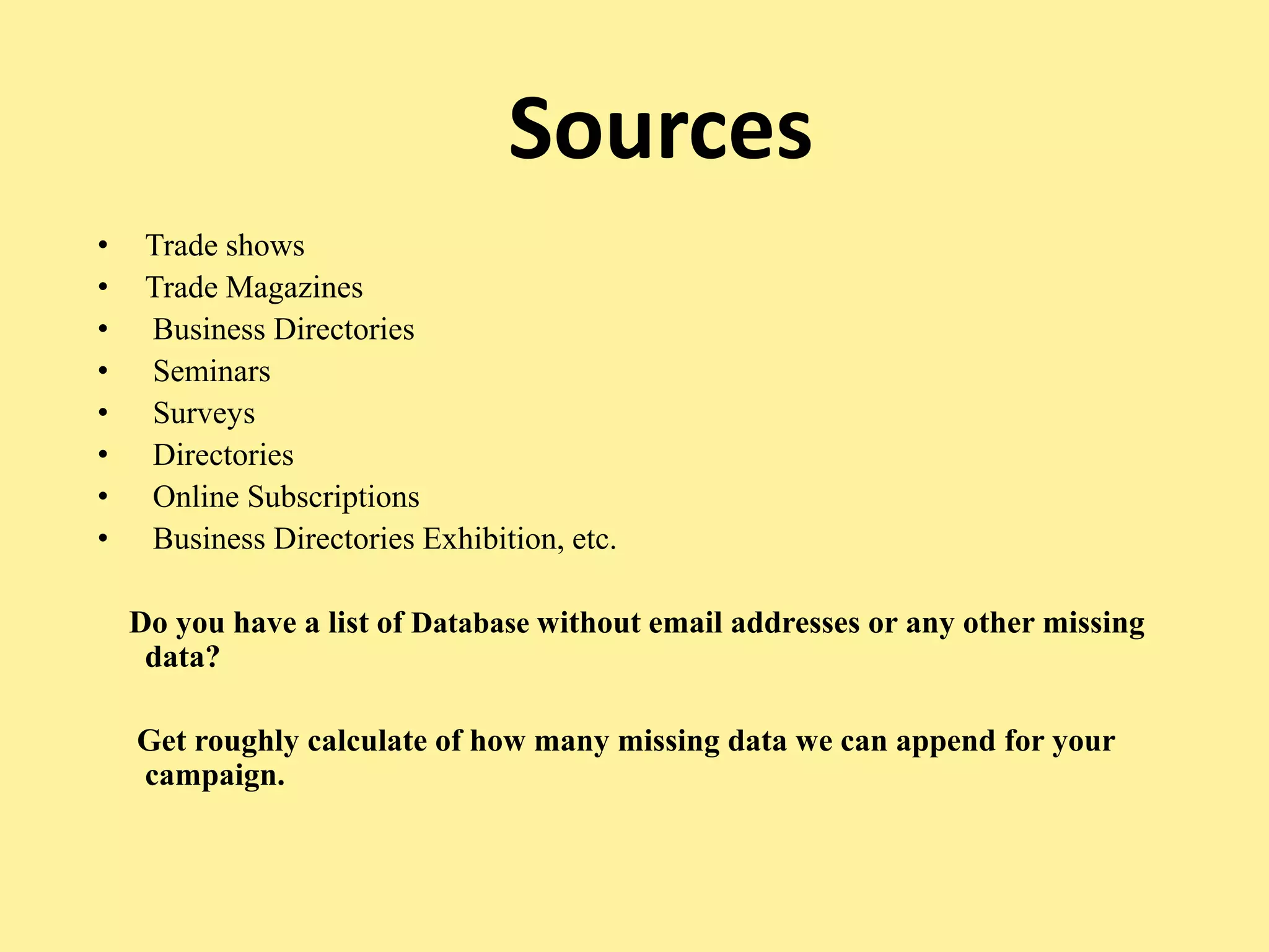 Sources
• Trade shows
• Trade Magazines
• Business Directories
• Seminars
• Surveys
• Directories
• Online Subscriptions
• Business Directories Exhibition, etc.
Do you have a list of Database without email addresses or any other missing
data?
Get roughly calculate of how many missing data we can append for your
campaign.
 