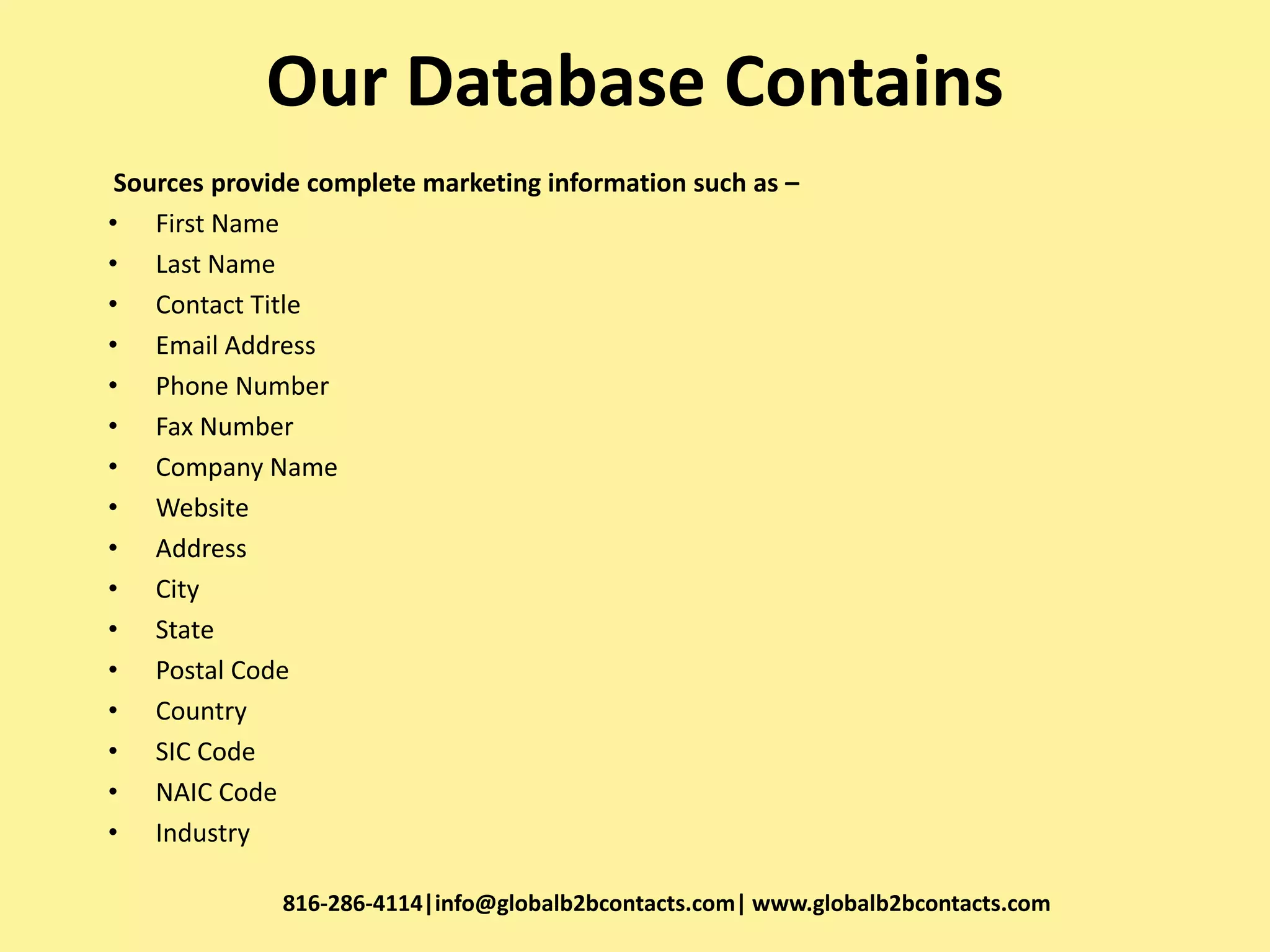 Our Database Contains
Sources provide complete marketing information such as –
• First Name
• Last Name
• Contact Title
• Email Address
• Phone Number
• Fax Number
• Company Name
• Website
• Address
• City
• State
• Postal Code
• Country
• SIC Code
• NAIC Code
• Industry
816-286-4114|info@globalb2bcontacts.com| www.globalb2bcontacts.com
 