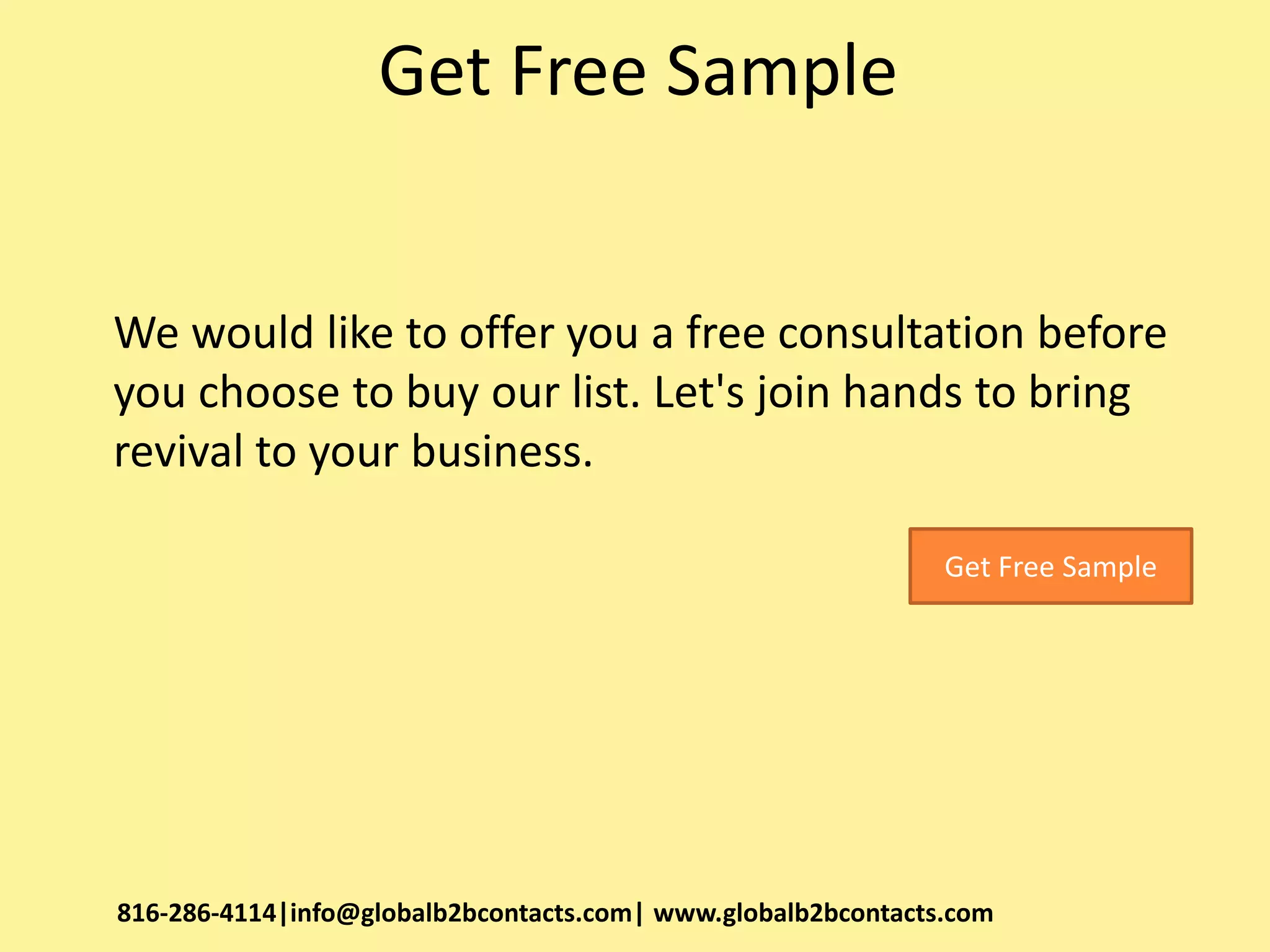 Get Free Sample
We would like to offer you a free consultation before
you choose to buy our list. Let's join hands to bring
revival to your business.
816-286-4114|info@globalb2bcontacts.com| www.globalb2bcontacts.com
Get Free Sample
 