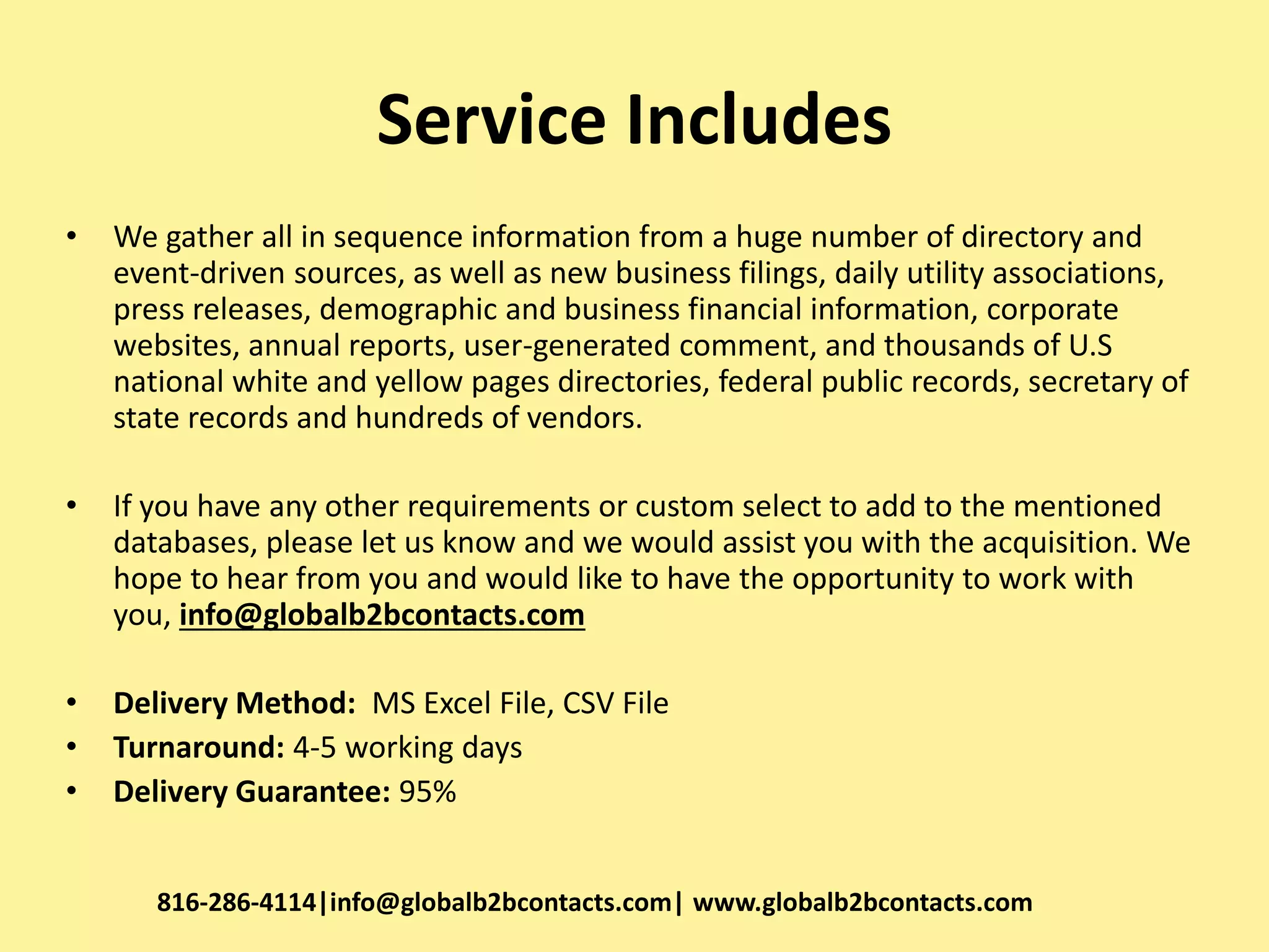Service Includes
• We gather all in sequence information from a huge number of directory and
event-driven sources, as well as new business filings, daily utility associations,
press releases, demographic and business financial information, corporate
websites, annual reports, user-generated comment, and thousands of U.S
national white and yellow pages directories, federal public records, secretary of
state records and hundreds of vendors.
• If you have any other requirements or custom select to add to the mentioned
databases, please let us know and we would assist you with the acquisition. We
hope to hear from you and would like to have the opportunity to work with
you, info@globalb2bcontacts.com
• Delivery Method: MS Excel File, CSV File
• Turnaround: 4-5 working days
• Delivery Guarantee: 95%
816-286-4114|info@globalb2bcontacts.com| www.globalb2bcontacts.com
 