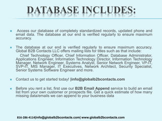 DATABASE INCLUDES:
 Access our database of completely standardized records, updated phone and
email data. The database at our end is verified regularly to ensure maximum
accuracy.
 The database at our end is verified regularly to ensure maximum accuracy.
Global B2B Contacts LLC offers mailing lists for titles such as that include:
Chief Technology Officer, Chief Information Officer, Database Administrator,
Applications Engineer, Information Technology Director, Information Technology
Manager, Network Engineer, Systems Analyst, Senior Network Engineer, VP-IT,
SVP-IT, MIS Manager, IT Executives, Network Architect, Security Specialist,
Senior Systems Software Engineer and more.
 Contact us to get started today! |info@globalb2bcontacts.com
 Before you rent a list, first use our B2B Email Append service to build an email
list from your own customer or prospects file. Get a quick estimate of how many
missing data/emails we can append to your business data
816-286-4114|info@globalb2bcontacts.com| www.globalb2bcontacts.com
 