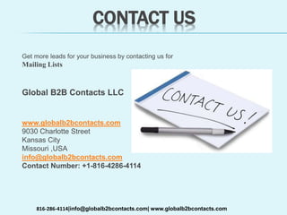 CONTACT US
Get more leads for your business by contacting us for
Mailing Lists
Global B2B Contacts LLC
www.globalb2bcontacts.com
9030 Charlotte Street
Kansas City
Missouri ,USA
info@globalb2bcontacts.com
Contact Number: +1-816-4286-4114
816-286-4114|info@globalb2bcontacts.com| www.globalb2bcontacts.com
 