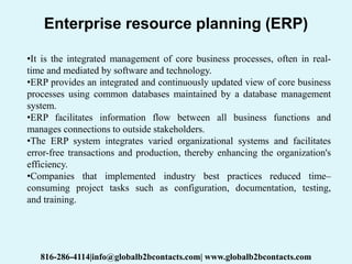Enterprise resource planning (ERP)
•It is the integrated management of core business processes, often in real-
time and mediated by software and technology.
•ERP provides an integrated and continuously updated view of core business
processes using common databases maintained by a database management
system.
•ERP facilitates information flow between all business functions and
manages connections to outside stakeholders.
•The ERP system integrates varied organizational systems and facilitates
error-free transactions and production, thereby enhancing the organization's
efficiency.
•Companies that implemented industry best practices reduced time–
consuming project tasks such as configuration, documentation, testing,
and training.
816-286-4114|info@globalb2bcontacts.com| www.globalb2bcontacts.com
 