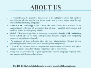 ABOUT US
 If you are looking for qualitative data, you are at the right place. Global B2B Contacts
can help you clearly identify your target market and precisely target users through
multi-channel marketing campaigns.
 Simulia ERP Technology Users Email List from Global B2B Contacts is an
accomplished collection of segmented data of every qualified professionals and
decision makers with budgetary powers.
 Global B2B Contacts proffers its execution constrained. Simulia ERP Technology
Users Email List is to make correspondence business simple with compelling
prospects and gathering of people.
 Advancement of item redesigns also interview administrations through diverse
promoting channels would have never been so guaranteeing before.
 Global B2B Contacts follows a stringent data accumulation, verification and update
process to ensure you achieve higher response as well as conversions.
 Using our list, you are sure to gain significantly on your campaign response rates,
conversions, and Return on Investment.
816-286-4114|info@globalb2bcontacts.com| www.globalb2bcontacts.com
 