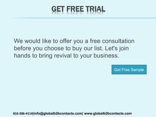 GET FREE TRIAL
We would like to offer you a free consultation
before you choose to buy our list. Let's join
hands to bring revival to your business.
816-286-4114|info@globalb2bcontacts.com| www.globalb2bcontacts.com
Get Free Sample
 