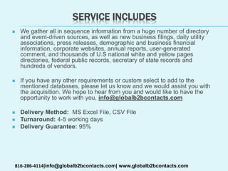 SERVICE INCLUDES
 We gather all in sequence information from a huge number of directory
and event-driven sources, as well as new business filings, daily utility
associations, press releases, demographic and business financial
information, corporate websites, annual reports, user-generated
comment, and thousands of U.S national white and yellow pages
directories, federal public records, secretary of state records and
hundreds of vendors.
 If you have any other requirements or custom select to add to the
mentioned databases, please let us know and we would assist you with
the acquisition. We hope to hear from you and would like to have the
opportunity to work with you, info@globalb2bcontacts.com
 Delivery Method: MS Excel File, CSV File
 Turnaround: 4-5 working days
 Delivery Guarantee: 95%
816-286-4114|info@globalb2bcontacts.com| www.globalb2bcontacts.com
 