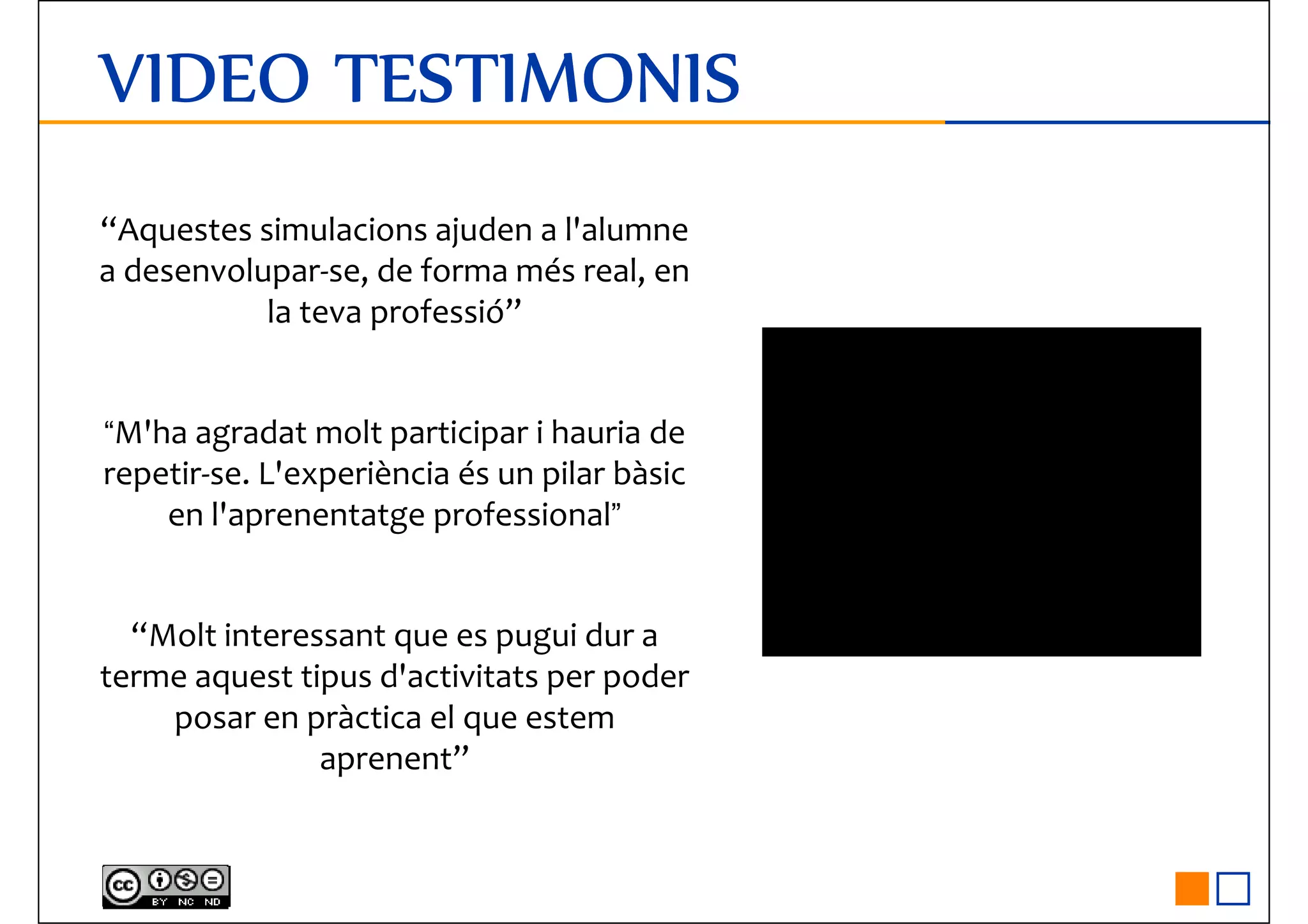 VIDEO TESTIMONISVIDEO TESTIMONISVIDEO TESTIMONISVIDEO TESTIMONIS
“Aquestes simulacions ajuden a l'alumne
a desenvolupar-se, de forma més real, en
la teva professió”la teva professió”
“M'ha agradat molt participar i hauria de
repetir-se. L'experiència és un pilar bàsic
en l'aprenentatge professional”
“Molt interessant que es pugui dur a“Molt interessant que es pugui dur a
terme aquest tipus d'activitats per poder
posar en pràctica el que estem
aprenent”
 