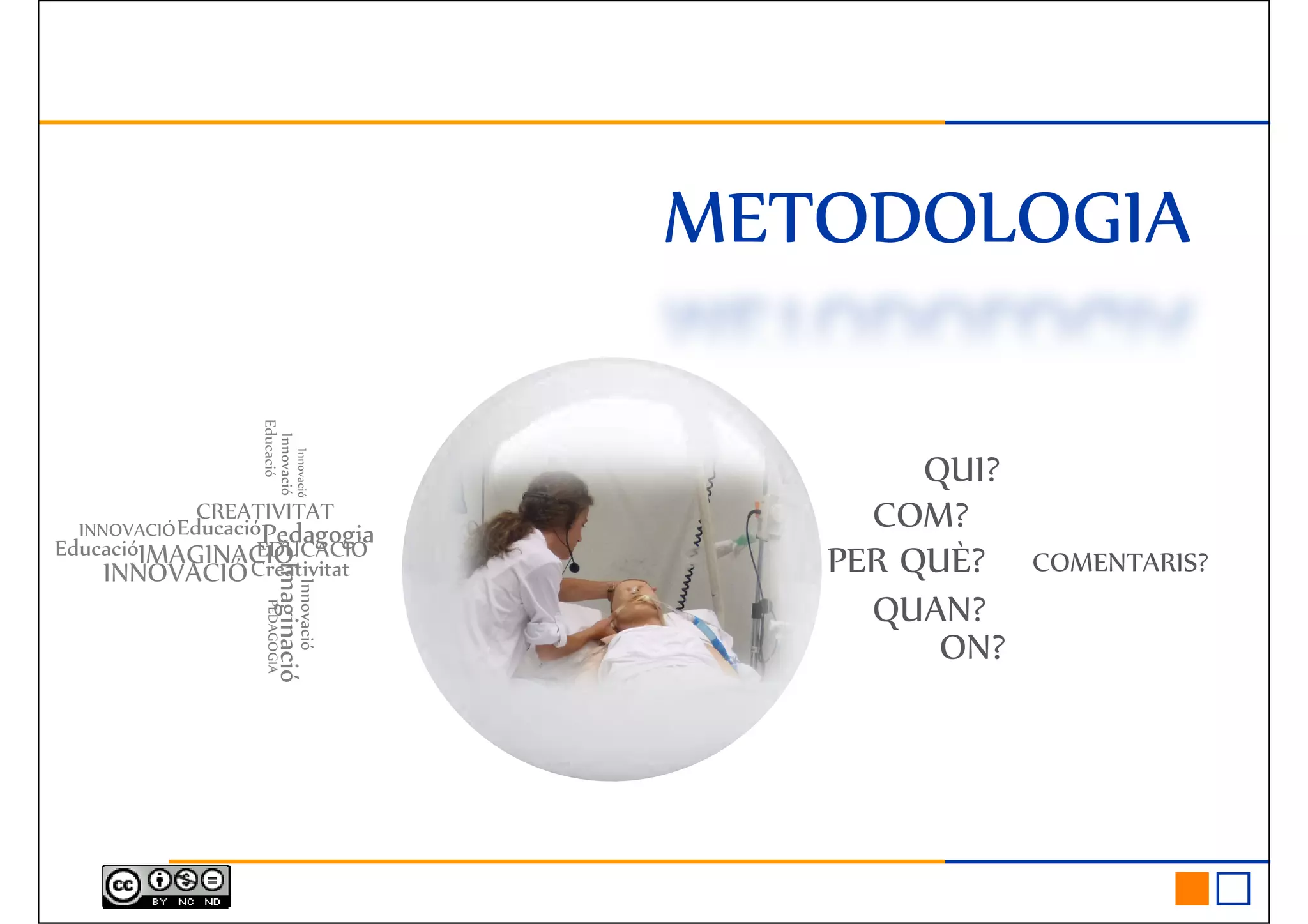 METODOLOGIAMETODOLOGIAMETODOLOGIAMETODOLOGIA
QUI?
PER QUÈ?
QUAN?
COM?
COMENTARIS?INNOVACIÓ
CREATIVITAT
Imaginació
PedagogiaEDUCACIÓEducació
Creativitat
Innovació
IMAGINACIÓ
PEDAGOGIA
Innovació
Innovació
EducacióINNOVACIÓ
Educació
ON?
QUAN?
Imaginació
Innovació
PEDAGOGIA
 