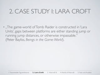 2. CASE STUDY I: LARA CROFT

• „The game-world of Tomb Raider is constructed in ‘Lara
 Units’, gaps between platforms are either standing jump or
 running jump distances, or otherwise impassable.“
 (Peter Bayliss, Beings in the Game-World).




   1. Transmediale Figurentheorie   2. Lara Croft   3. Warcraft III   4. World of Warcraft   5. Fazit und Ausblick
 