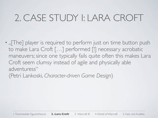2. CASE STUDY I: LARA CROFT

• „[The] player is required to perform just on time button push
 to make Lara Croft […] performed [!] necessary acrobatic
 maneuvers; since one typically fails quite often this makes Lara
 Croft seem clumsy instead of agile and physically able
 adventuress“
 (Petri Lankoski, Character-driven Game Design)




   1. Transmediale Figurentheorie   2. Lara Croft   3. Warcraft III   4. World of Warcraft   5. Fazit und Ausblick
 