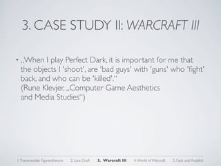 3. CASE STUDY II: WARCRAFT III

• „When   I play Perfect Dark, it is important for me that
  the objects I 'shoot', are 'bad guys' with 'guns' who 'ﬁght'
  back, and who can be 'killed'.“
  (Rune Klevjer, „Computer Game Aesthetics
  and Media Studies“)




1. Transmediale Figurentheorie   2. Lara Croft   3. Warcraft III   4. World of Warcraft   5. Fazit und Ausblick
 