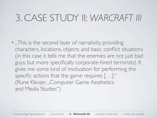 3. CASE STUDY II: WARCRAFT III

• „This  is the second layer of narrativity, providing
  characters, locations, objects and basic conﬂict situations
  (in this case it tells me that the enemies are not just bad
  guys, but more speciﬁcally corporate-hired terrorists). It
  gives me some kind of motivation for performing the
  speciﬁc actions that the game requires […].“
  (Rune Klevjer, „Computer Game Aesthetics
  and Media Studies“)



1. Transmediale Figurentheorie   2. Lara Croft   3. Warcraft III   4. World of Warcraft   5. Fazit und Ausblick
 