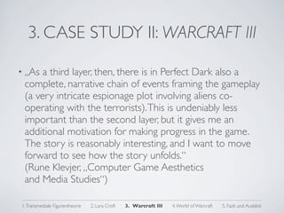 3. CASE STUDY II: WARCRAFT III

• „As a third layer, then, there is in Perfect Dark also a
 complete, narrative chain of events framing the gameplay
 (a very intricate espionage plot involving aliens co-
 operating with the terrorists). This is undeniably less
 important than the second layer, but it gives me an
 additional motivation for making progress in the game.
 The story is reasonably interesting, and I want to move
 forward to see how the story unfolds.“
 (Rune Klevjer, „Computer Game Aesthetics
 and Media Studies“)

1. Transmediale Figurentheorie   2. Lara Croft   3. Warcraft III   4. World of Warcraft   5. Fazit und Ausblick
 