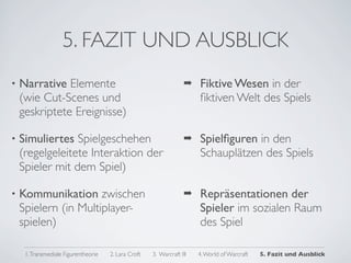 5. FAZIT UND AUSBLICK
•   Narrative Elemente                                             !    Fiktive Wesen in der
    (wie Cut-Scenes und                                                 ﬁktiven Welt des Spiels
    geskriptete Ereignisse)

•   Simuliertes Spielgeschehen                                     !    Spielﬁguren in den
    (regelgeleitete Interaktion der                                     Schauplätzen des Spiels
    Spieler mit dem Spiel)

•   Kommunikation zwischen                                         !    Repräsentationen der
    Spielern (in Multiplayer-                                           Spieler im sozialen Raum
    spielen)                                                            des Spiel

     1. Transmediale Figurentheorie   2. Lara Croft   3. Warcraft III   4. World of Warcraft   5. Fazit und Ausblick
 