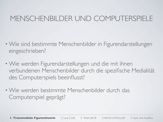 MENSCHENBILDER UND COMPUTERSPIELE


• Wie sind bestimmte Menschenbilder in Figurendarstellungen
 eingeschrieben?

• Wie werden Figurendarstellungen und die mit ihnen
 verbundenen Menschenbilder durch die speziﬁsche Medialität
 des Computerspiels beeinﬂusst?

• Wie
    werden bestimmte Menschenbilder durch das
 Computerspiel geprägt?


 1. Transmediale Figurentheorie   2. Lara Croft   3. Warcraft III   4. World of Warcraft   5. Fazit und Ausblick
 