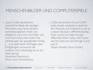 MENSCHENBILDER UND COMPUTERSPIELE

•   „[Lara Croft] repräsentiert                          •   „[T]he dimensions of Lara Croft's
    wesentliche Ideale des heutigen                          body, already analyzed to death by
    Menschen: jung, clever, attraktiv,                       ﬁlm theorists, are irrelevant to me as
    durchsetzungsstark, mobil und                            a player, because a different-looking
    erfolgreich. Lara wird nicht älter und                   body would not make me play
    wird nicht krank, stets heilen ihre                      differently. When I play, I don't even
    Verletzungen bei genügendem Erfolg                       see her body, but see through it and
    […]; sie stellt keine Sinnfragen, aber                   past it.“
    Erfolgsfragen; sie braucht die                           (Espen Aarseth, Genre Trouble)
    anderen nicht notwendig, sie ist sich
    selbst genug.“
    (Ferdinand Rohrhirsch,
    Führen durch Persönlichkeit)

    1. Transmediale Figurentheorie   2. Lara Croft   3. Warcraft III   4. World of Warcraft   5. Fazit und Ausblick
 