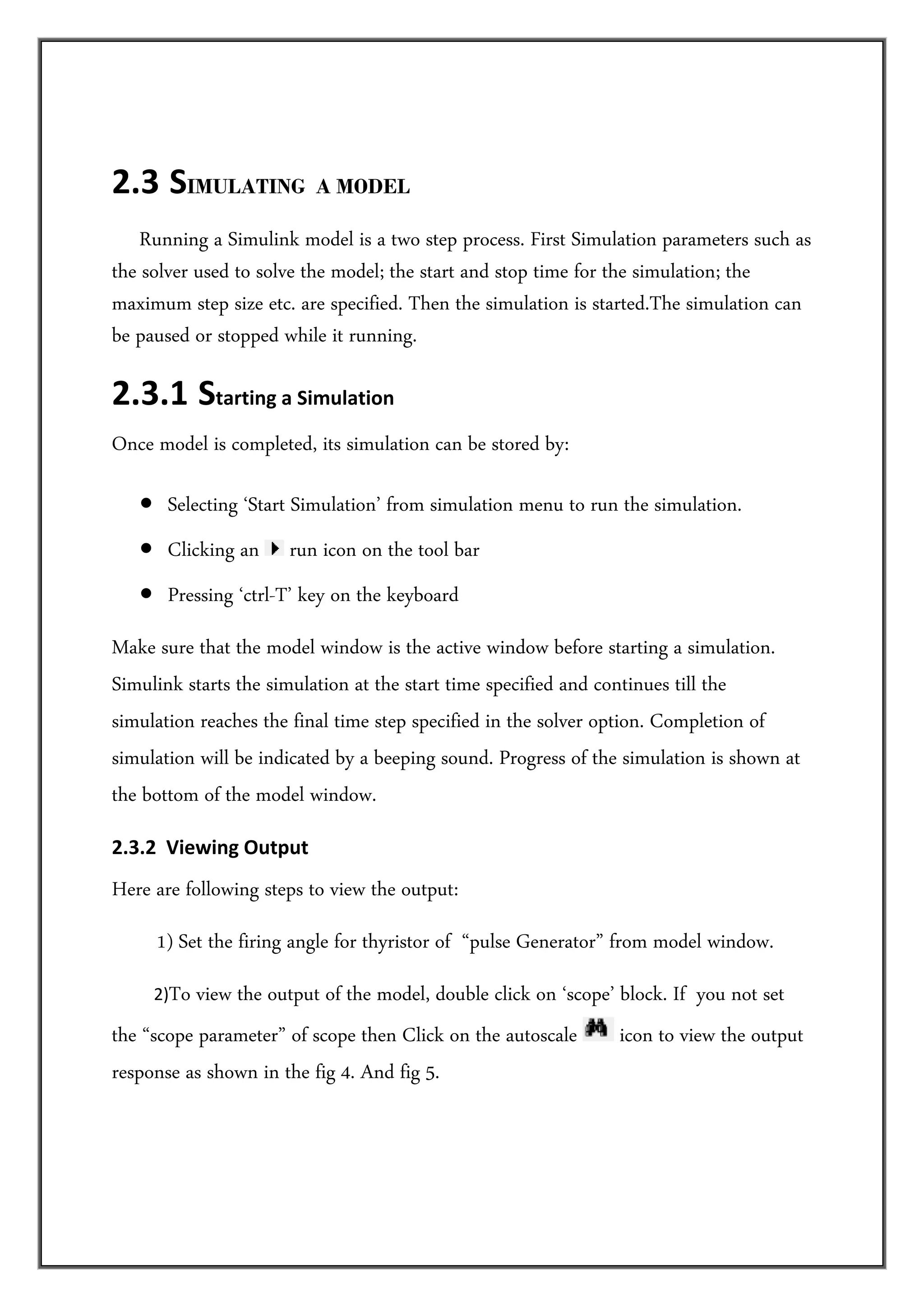  

2.3  SIMULATING A MODEL 
      Running a Simulink model is a two step process. First Simulation parameters such as
the solver used to solve the model; the start and stop time for the simulation; the
maximum step size etc. are specified. Then the simulation is started.The simulation can
be paused or stopped while it running.

2.3.1  Starting a Simulation  
Once model is completed, its simulation can be stored by:

    • Selecting ‘Start Simulation’ from simulation menu to run the simulation.
    • Clicking an      run icon on the tool bar
    • Pressing ‘ctrl-T’ key on the keyboard
Make sure that the model window is the active window before starting a simulation.
Simulink starts the simulation at the start time specified and continues till the
simulation reaches the final time step specified in the solver option. Completion of
simulation will be indicated by a beeping sound. Progress of the simulation is shown at
the bottom of the model window.
2.3.2  Viewing Output   
Here are following steps to view the output:
       1) Set the firing angle for thyristor of “pulse Generator” from model window.
          2)To
           view the output of the model, double click on ‘scope’ block. If you not set
the “scope parameter” of scope then Click on the autoscale       icon to view the output
response as shown in the fig 4. And fig 5.  
 
          
          
 