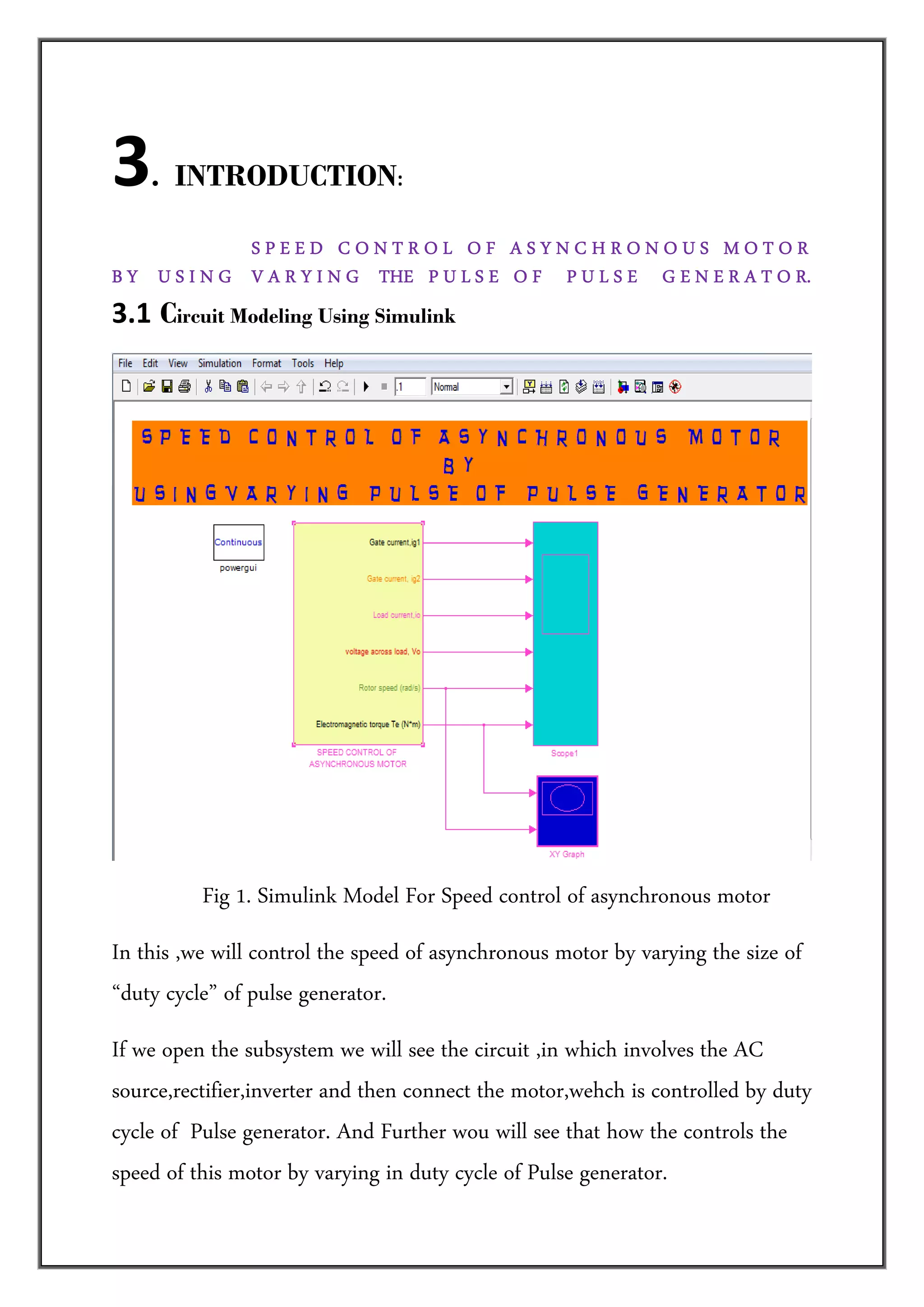 3   . INTRODUCTION: 

              SPEED CONTROL OF ASYNCHRONOUS MOTOR
B Y U S I N G V A R Y I N G THE P U L S E O F P U L S E G E N E R A T O R.
3.1  Circuit Modeling Using Simulink  




                                                                                    
          Fig 1. Simulink Model For Speed control of asynchronous motor
In this ,we will control the speed of asynchronous motor by varying the size of
“duty cycle” of pulse generator.
If we open the subsystem we will see the circuit ,in which involves the AC
source,rectifier,inverter and then connect the motor,wehch is controlled by duty
cycle of Pulse generator. And Further wou will see that how the controls the
speed of this motor by varying in duty cycle of Pulse generator.
 