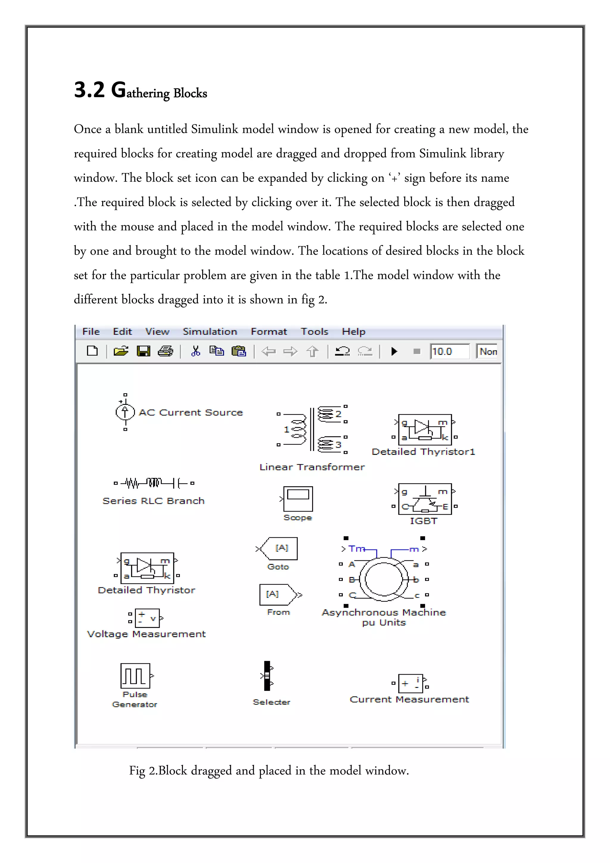 3.2 Gathering Blocks         

Once a blank untitled Simulink model window is opened for creating a new model, the
required blocks for creating model are dragged and dropped from Simulink library
window. The block set icon can be expanded by clicking on ‘+’ sign before its name
.The required block is selected by clicking over it. The selected block is then dragged
with the mouse and placed in the model window. The required blocks are selected one
by one and brought to the model window. The locations of desired blocks in the block
set for the particular problem are given in the table 1.The model window with the
different blocks dragged into it is shown in fig 2.




                                                                                   
                 Fig 2.Block dragged and placed in the model window.
 