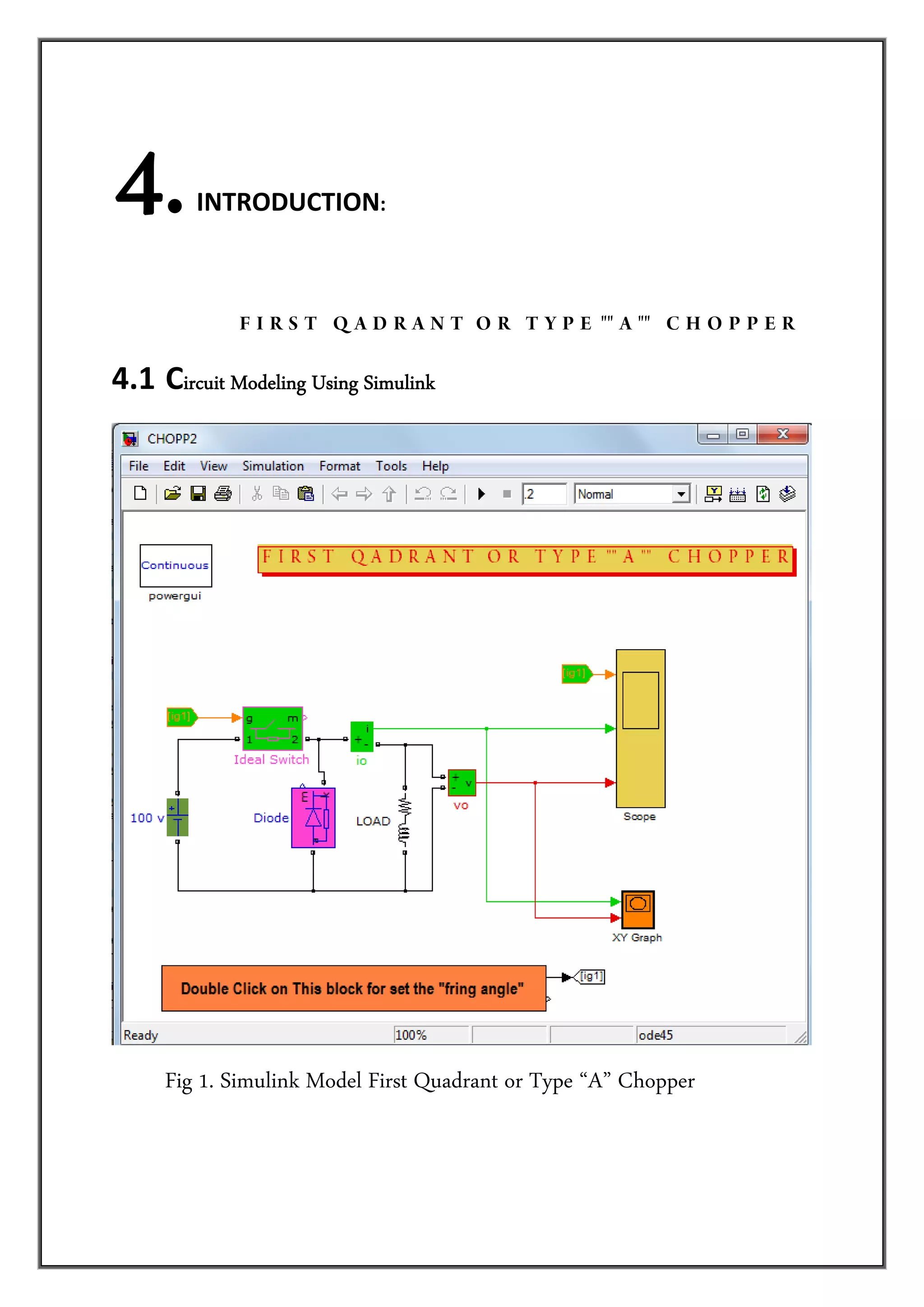     4.     INTRODUCTION: 




                          F I R S T Q A D R A N T O R T Y P E "" A "" C H O P P E R 

4.1  Circuit Modeling Using Simulink




      Fig 1. Simulink Model First Quadrant or Type “A” Chopper
 