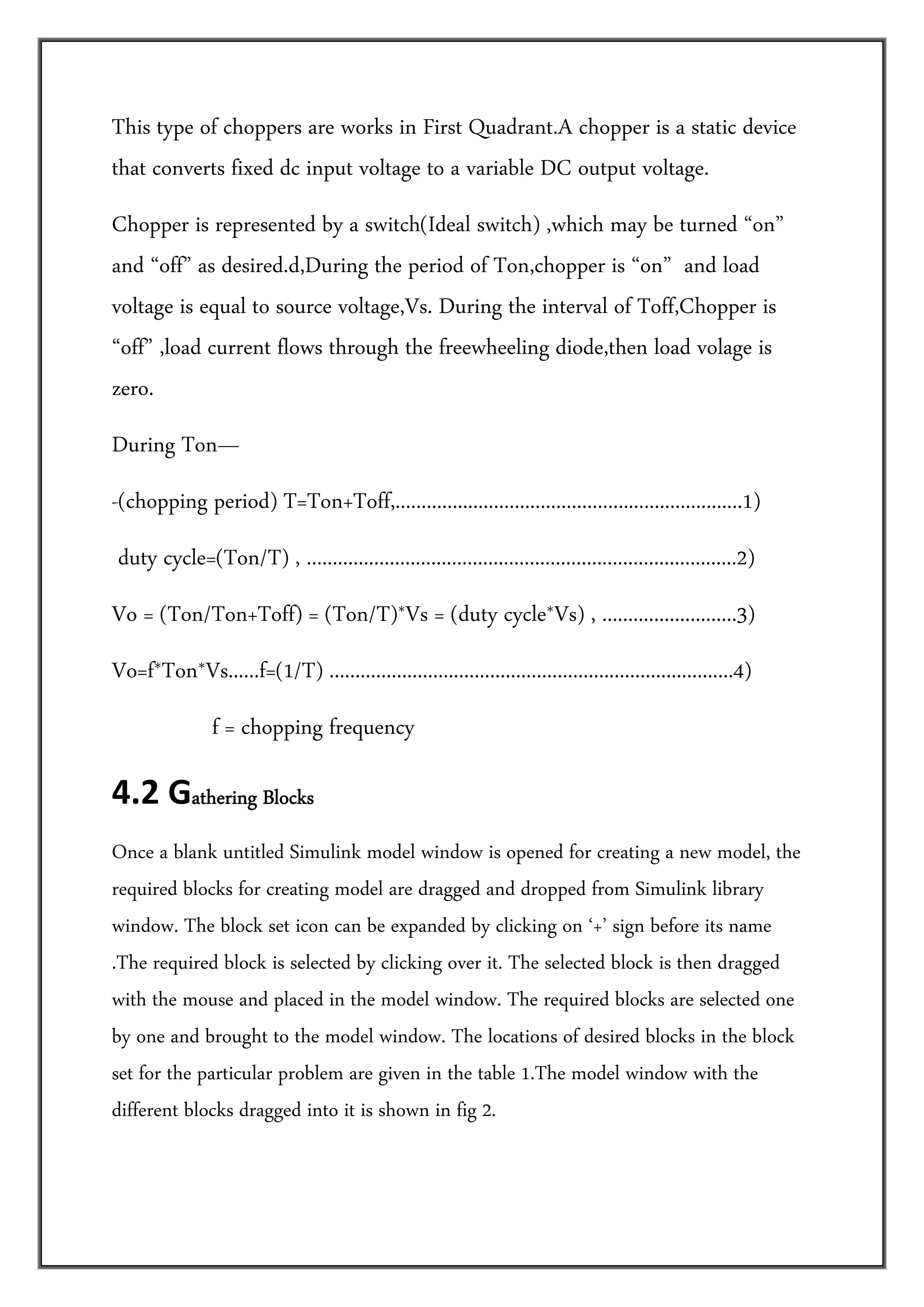 This type of choppers are works in First Quadrant.A chopper is a static device
that converts fixed dc input voltage to a variable DC output voltage.
Chopper is represented by a switch(Ideal switch) ,which may be turned “on”
and “off” as desired.d,During the period of Ton,chopper is “on” and load
voltage is equal to source voltage,Vs. During the interval of Toff,Chopper is
“off” ,load current flows through the freewheeling diode,then load volage is
zero.
During Ton—
-(chopping period) T=Ton+Toff,...................................................................1)
 duty cycle=(Ton/T) , ...................................................................................2)
Vo = (Ton/Ton+Toff) = (Ton/T)*Vs = (duty cycle*Vs) , ..........................3)
Vo=f*Ton*Vs......f=(1/T) ..............................................................................4)
                f = chopping frequency

4.2 Gathering Blocks                

Once a blank untitled Simulink model window is opened for creating a new model, the
required blocks for creating model are dragged and dropped from Simulink library
window. The block set icon can be expanded by clicking on ‘+’ sign before its name
.The required block is selected by clicking over it. The selected block is then dragged
with the mouse and placed in the model window. The required blocks are selected one
by one and brought to the model window. The locations of desired blocks in the block
set for the particular problem are given in the table 1.The model window with the
different blocks dragged into it is shown in fig 2.
 