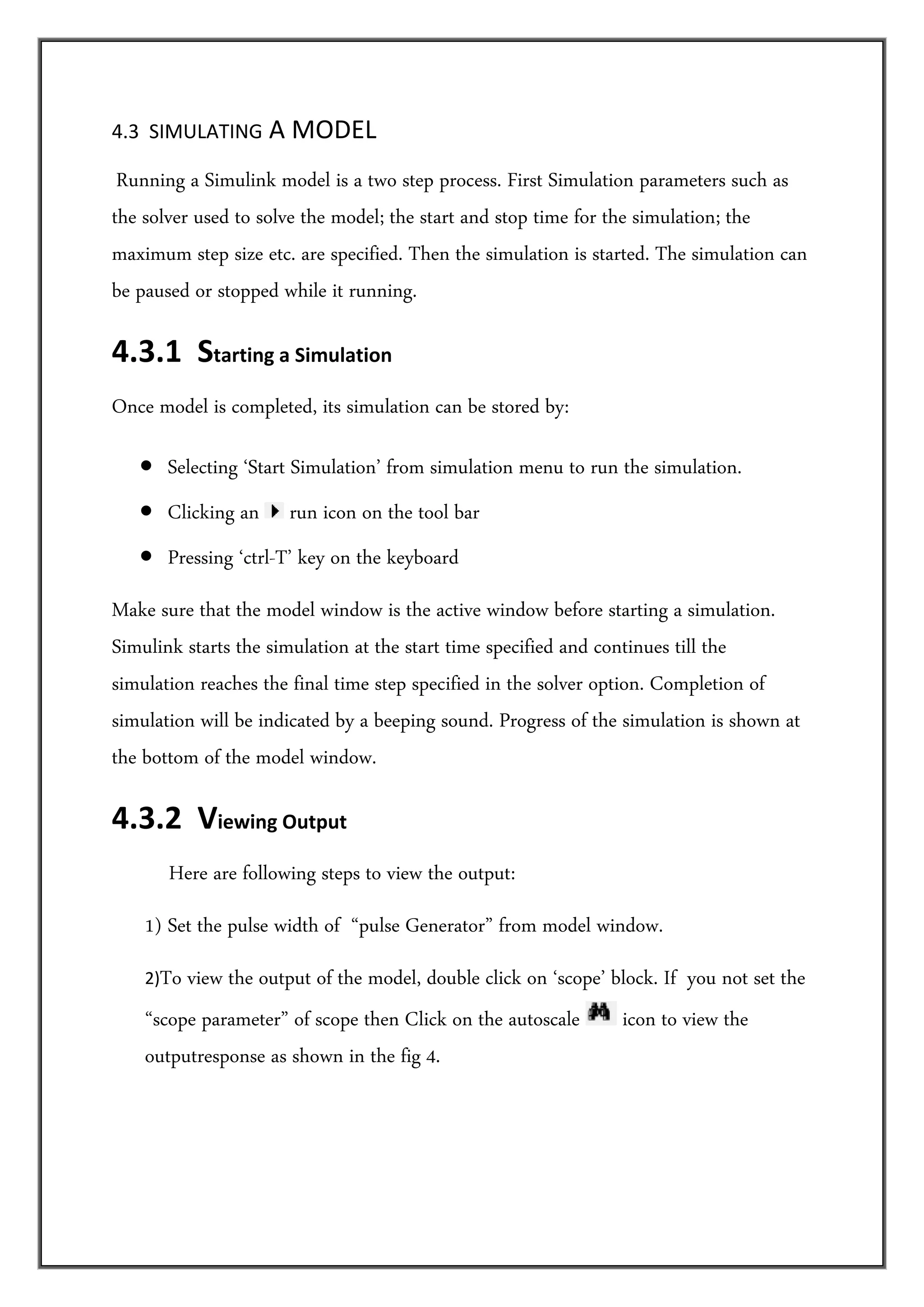 4.3  SIMULATING A MODEL 

 Running  a Simulink model is a two step process. First Simulation parameters such as
the solver used to solve the model; the start and stop time for the simulation; the
maximum step size etc. are specified. Then the simulation is started. The simulation can
be paused or stopped while it running.

4.3.1  Starting a Simulation  
Once model is completed, its simulation can be stored by:

   • Selecting ‘Start Simulation’ from simulation menu to run the simulation.
   • Clicking an       run icon on the tool bar
   • Pressing ‘ctrl-T’ key on the keyboard
Make sure that the model window is the active window before starting a simulation.
Simulink starts the simulation at the start time specified and continues till the
simulation reaches the final time step specified in the solver option. Completion of
simulation will be indicated by a beeping sound. Progress of the simulation is shown at
the bottom of the model window.

4.3.2  Viewing Output  
         Here are following steps to view the output:
    1) Set the pulse width of “pulse Generator” from model window.
    2)To view the output of the model, double click on ‘scope’ block. If you not set the
    “scope parameter” of scope then Click on the autoscale      icon to view the
    outputresponse as shown in the fig 4.
 