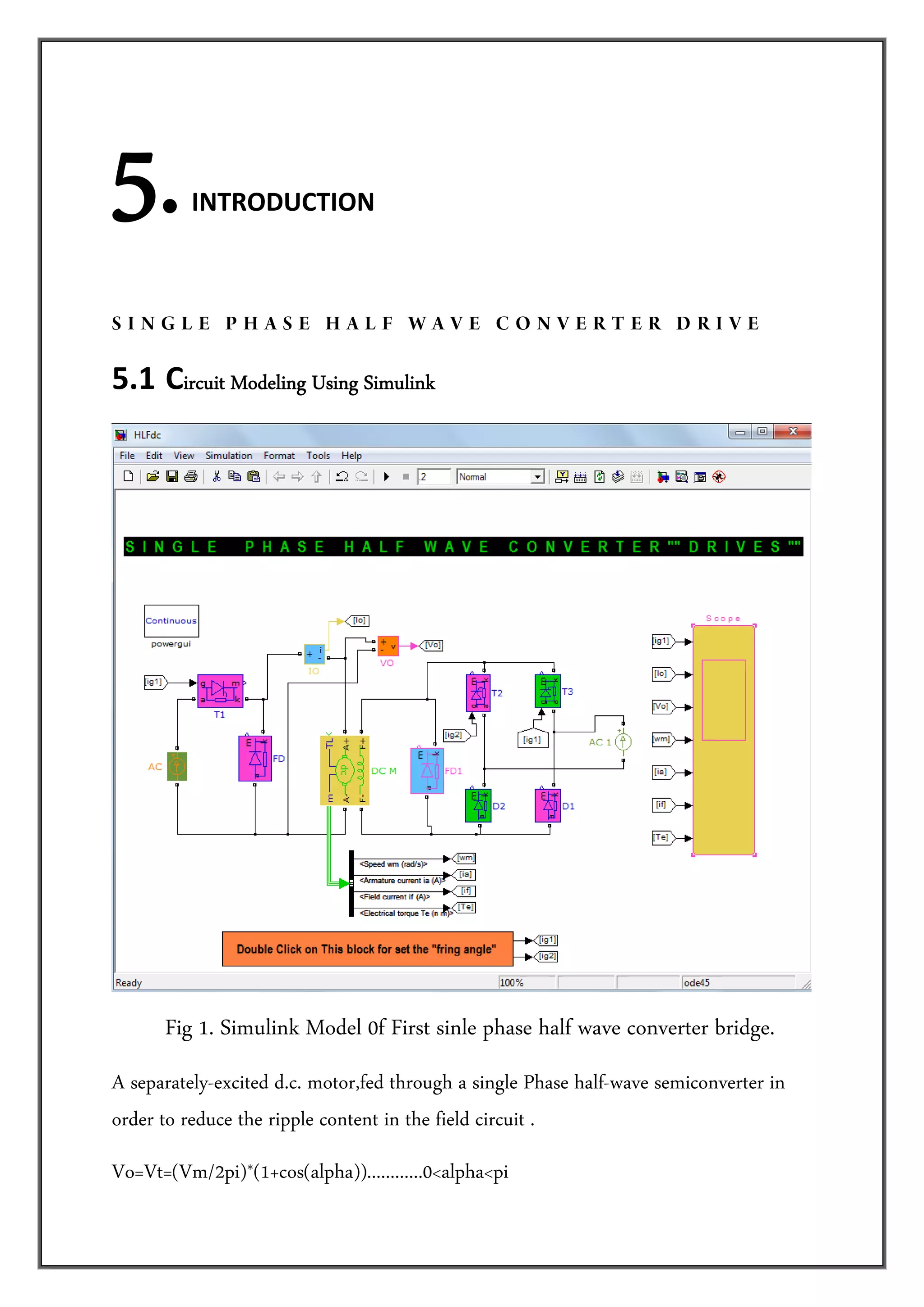 5.        INTRODUCTION 




SINGLE PHASE HALF WAVE CONVERTER DRIVE

5.1  Circuit Modeling Using Simulink




      Fig 1. Simulink Model 0f First sinle phase half wave converter bridge.
A separately-excited d.c. motor,fed through a single Phase half-wave semiconverter in
order to reduce the ripple content in the field circuit .
Vo=Vt=(Vm/2pi)*(1+cos(alpha))............0<alpha<pi
 