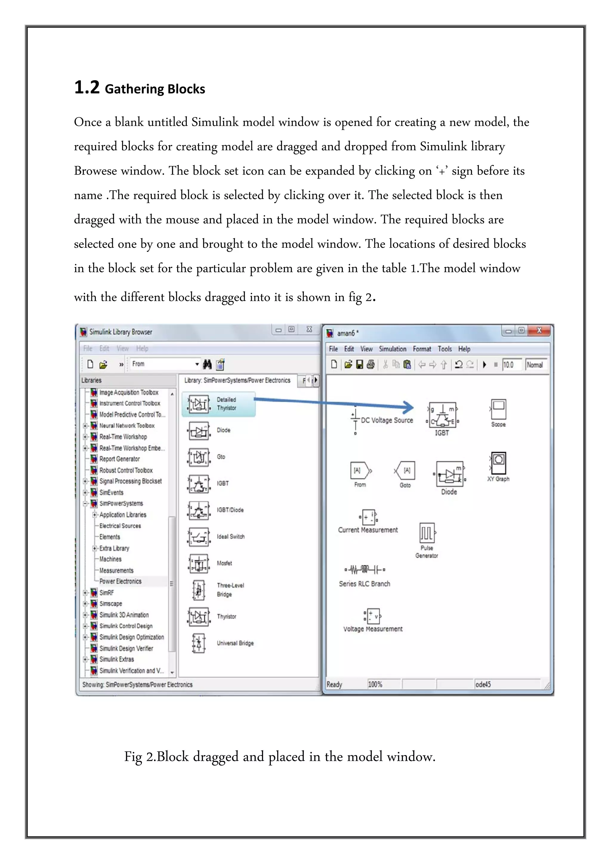 1.2 Gathering Blocks   
Once a blank untitled Simulink model window is opened for creating a new model, the
required blocks for creating model are dragged and dropped from Simulink library
Browese window. The block set icon can be expanded by clicking on ‘+’ sign before its
name .The required block is selected by clicking over it. The selected block is then
dragged with the mouse and placed in the model window. The required blocks are
selected one by one and brought to the model window. The locations of desired blocks
in the block set for the particular problem are given in the table 1.The model window
with the different blocks dragged into it is shown in fig 2. 




                                                                                         
 
            Fig 2.Block dragged and placed in the model window.
 