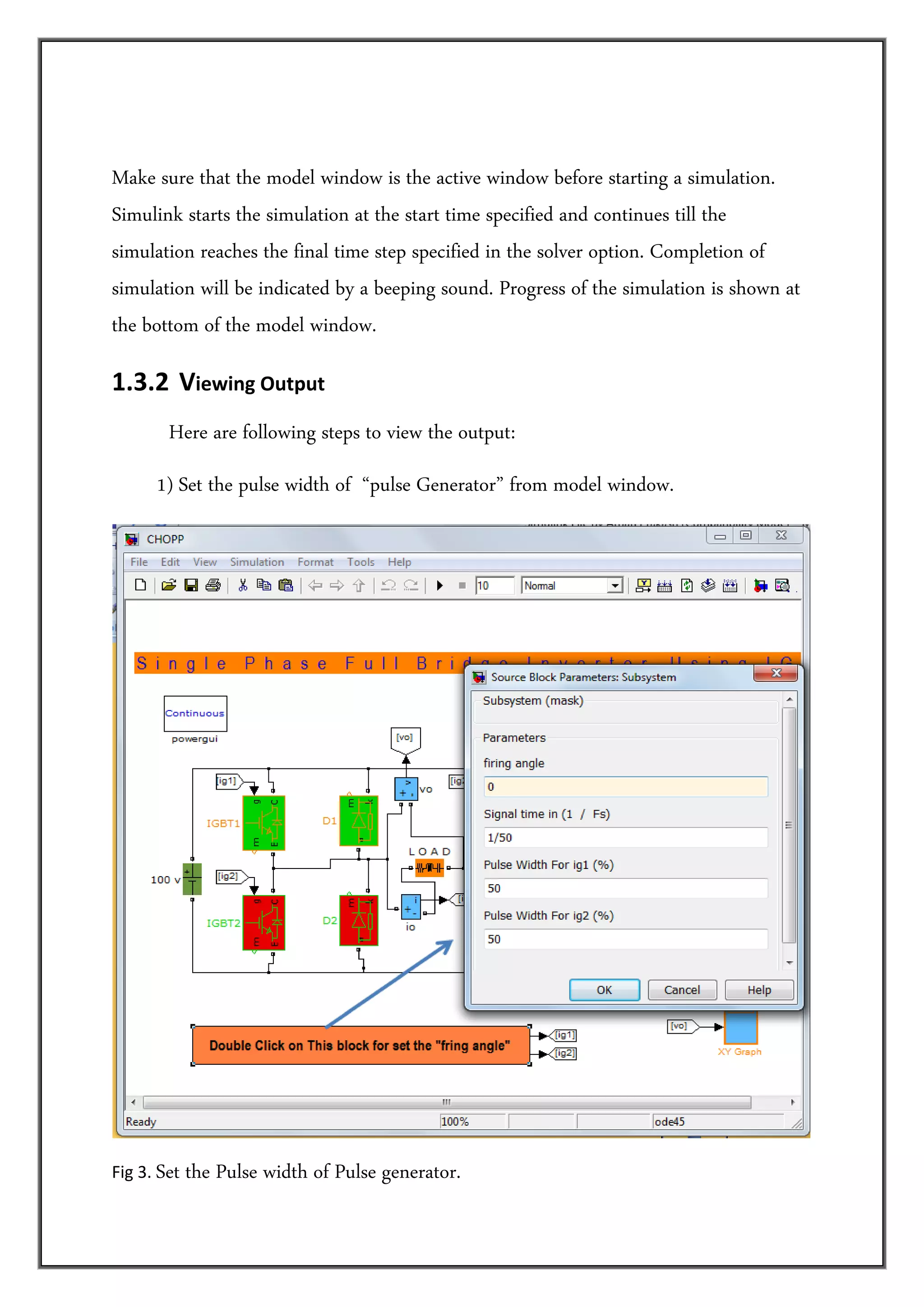 Make sure that the model window is the active window before starting a simulation.
Simulink starts the simulation at the start time specified and continues till the
simulation reaches the final time step specified in the solver option. Completion of
simulation will be indicated by a beeping sound. Progress of the simulation is shown at
the bottom of the model window.

1.3.2  Viewing Output 
         Here are following steps to view the output:
      1) Set the pulse width of “pulse Generator” from model window.




                                                                                            

Fig 3. Set   the Pulse width of Pulse generator. 
 