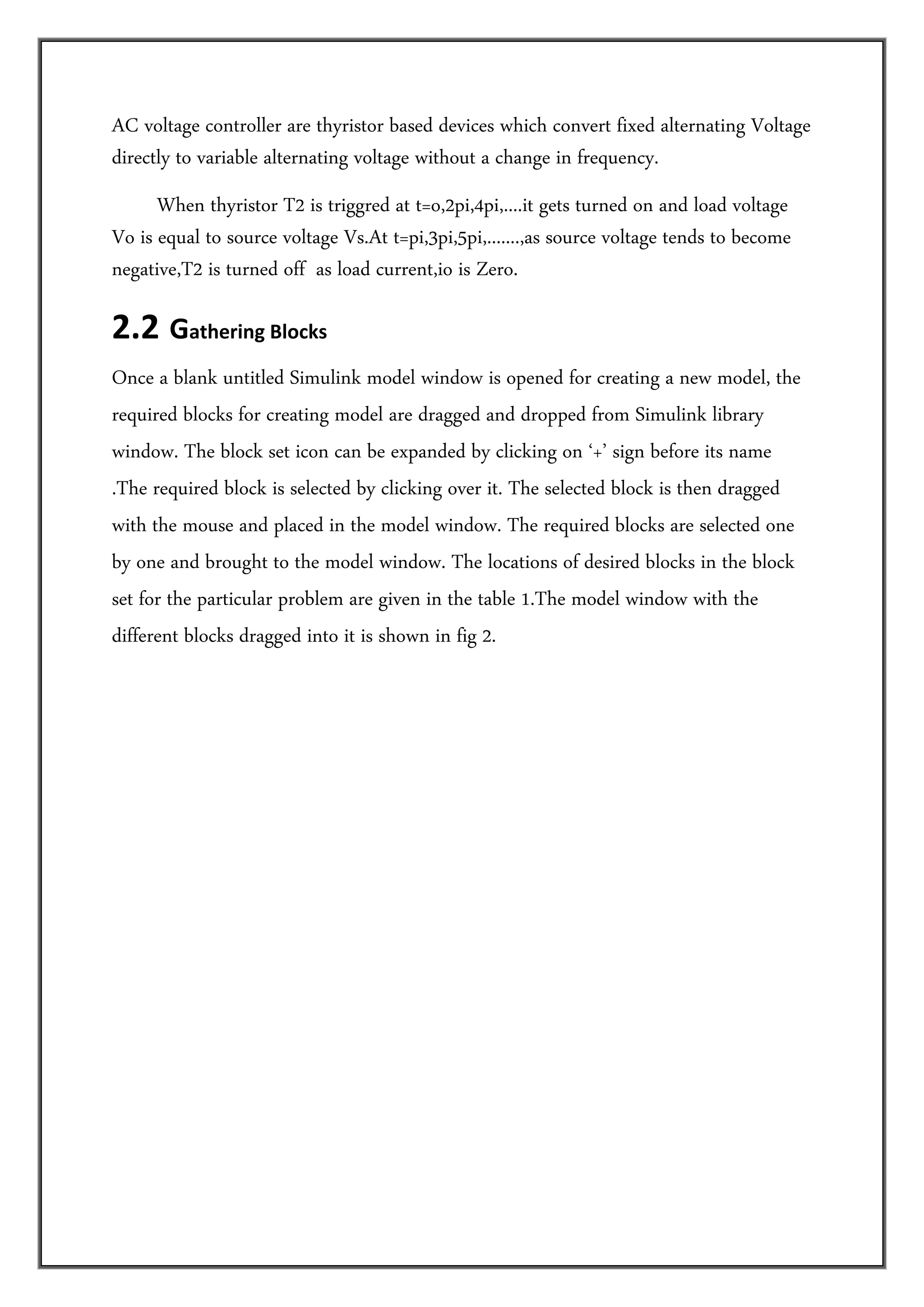 AC voltage controller are thyristor based devices which convert fixed alternating Voltage
directly to variable alternating voltage without a change in frequency.
      When thyristor T2 is triggred at t=o,2pi,4pi,....it gets turned on and load voltage
Vo is equal to source voltage Vs.At t=pi,3pi,5pi,.......,as source voltage tends to become
negative,T2 is turned off as load current,io is Zero.

2.2  Gathering Blocks  
Once a blank untitled Simulink model window is opened for creating a new model, the
required blocks for creating model are dragged and dropped from Simulink library
window. The block set icon can be expanded by clicking on ‘+’ sign before its name
.The required block is selected by clicking over it. The selected block is then dragged
with the mouse and placed in the model window. The required blocks are selected one
by one and brought to the model window. The locations of desired blocks in the block
set for the particular problem are given in the table 1.The model window with the
different blocks dragged into it is shown in fig 2.
 
 