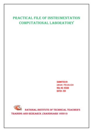 PRACTICAL FILE OF INSTRUMENTATION
       COMPUTATIONAL LABORATORY
 

 

 

                                                             

 
                                                             
 
                                                                        
                                                                        
                                                                        
                                                                        
                                                                        
                                                                        
                                                                                                     
 
 
                                                                                            SUBMITTED BY:
                                                                                            AMAN PRAKASH
                                                                                            ROLL NO. 112508
                                                                                            BATCH- 2011




                       NATIONAL INSTITUTE OF TECHNICAL TEACHER’S
TRAINING AND RESEARCH ,CHANDIGARH 160019
 
 