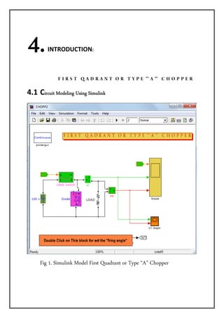     4.     INTRODUCTION: 




                          F I R S T Q A D R A N T O R T Y P E "" A "" C H O P P E R 

4.1  Circuit Modeling Using Simulink




      Fig 1. Simulink Model First Quadrant or Type “A” Chopper
 