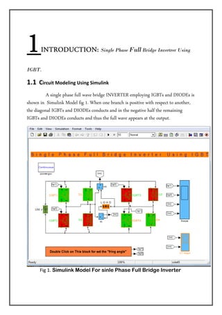 1      INTRODUCTION:                 Single Phase Full Bridge Invertrer Using


IGBT.

1.1  Circuit Modeling Using Simulink   
                A single phase full wave bridge INVERTER employing IGBTs and DIODEs is
shown in Simulink Model fig 1. When one branch is positive with respect to another,
the diagonal IGBTs and DIODEs conducts and in the negative half the remaining
IGBTs and DIODEs conducts and thus the full wave appears at the output.




           Fig 1. Simulink Model For sinle Phase Full Bridge Inverter 

 
 