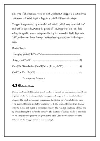 This type of choppers are works in First Quadrant.A chopper is a static device
that converts fixed dc input voltage to a variable DC output voltage.
Chopper is represented by a switch(Ideal switch) ,which may be turned “on”
and “off” as desired.d,During the period of Ton,chopper is “on” and load
voltage is equal to source voltage,Vs. During the interval of Toff,Chopper is
“off” ,load current flows through the freewheeling diode,then load volage is
zero.
During Ton—
-(chopping period) T=Ton+Toff,...................................................................1)
 duty cycle=(Ton/T) , ...................................................................................2)
Vo = (Ton/Ton+Toff) = (Ton/T)*Vs = (duty cycle*Vs) , ..........................3)
Vo=f*Ton*Vs......f=(1/T) ..............................................................................4)
                f = chopping frequency

4.2 Gathering Blocks                

Once a blank untitled Simulink model window is opened for creating a new model, the
required blocks for creating model are dragged and dropped from Simulink library
window. The block set icon can be expanded by clicking on ‘+’ sign before its name
.The required block is selected by clicking over it. The selected block is then dragged
with the mouse and placed in the model window. The required blocks are selected one
by one and brought to the model window. The locations of desired blocks in the block
set for the particular problem are given in the table 1.The model window with the
different blocks dragged into it is shown in fig 2.
 