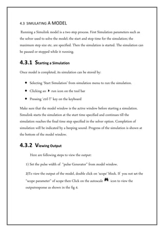 4.3  SIMULATING A MODEL 

 Running  a Simulink model is a two step process. First Simulation parameters such as
the solver used to solve the model; the start and stop time for the simulation; the
maximum step size etc. are specified. Then the simulation is started. The simulation can
be paused or stopped while it running.

4.3.1  Starting a Simulation  
Once model is completed, its simulation can be stored by:

   • Selecting ‘Start Simulation’ from simulation menu to run the simulation.
   • Clicking an       run icon on the tool bar
   • Pressing ‘ctrl-T’ key on the keyboard
Make sure that the model window is the active window before starting a simulation.
Simulink starts the simulation at the start time specified and continues till the
simulation reaches the final time step specified in the solver option. Completion of
simulation will be indicated by a beeping sound. Progress of the simulation is shown at
the bottom of the model window.

4.3.2  Viewing Output  
         Here are following steps to view the output:
    1) Set the pulse width of “pulse Generator” from model window.
    2)To view the output of the model, double click on ‘scope’ block. If you not set the
    “scope parameter” of scope then Click on the autoscale      icon to view the
    outputresponse as shown in the fig 4.
 