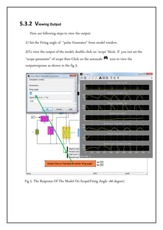 5.3.2  Viewing Output  
         Here are following steps to view the output:
    2) Set the Firing angle of “pulse Generator” from model window.
    2)To view the output of the model, double click on ‘scope’ block. If you not set the
    “scope parameter” of scope then Click on the autoscale      icon to view the
    outputresponse as shown in the fig 3.




   Fig 5. The Response Of The Model On Scope(Firing Angle =60 degree)
 