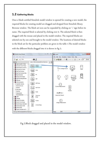 1.2 Gathering Blocks   
Once a blank untitled Simulink model window is opened for creating a new model, the
required blocks for creating model are dragged and dropped from Simulink library
Browese window. The block set icon can be expanded by clicking on ‘+’ sign before its
name .The required block is selected by clicking over it. The selected block is then
dragged with the mouse and placed in the model window. The required blocks are
selected one by one and brought to the model window. The locations of desired blocks
in the block set for the particular problem are given in the table 1.The model window
with the different blocks dragged into it is shown in fig 2. 




                                                                                         
 
            Fig 2.Block dragged and placed in the model window.
 