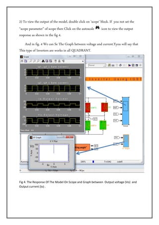 2) To view the output of the model, double click on ‘scope’ block. If you not set the
“scope parameter” of scope then Click on the autoscale      icon to view the output
response as shown in the fig 4.  
    And in fig. 4 We can Se The Graph between voltage and current.Yyou will say that
This type of Inverters are works in all QUADRANT. 




Fig 4. The Response Of The Model On Scope and Graph between  Output voltage (Vo)  and 
Output current (Io) .
 